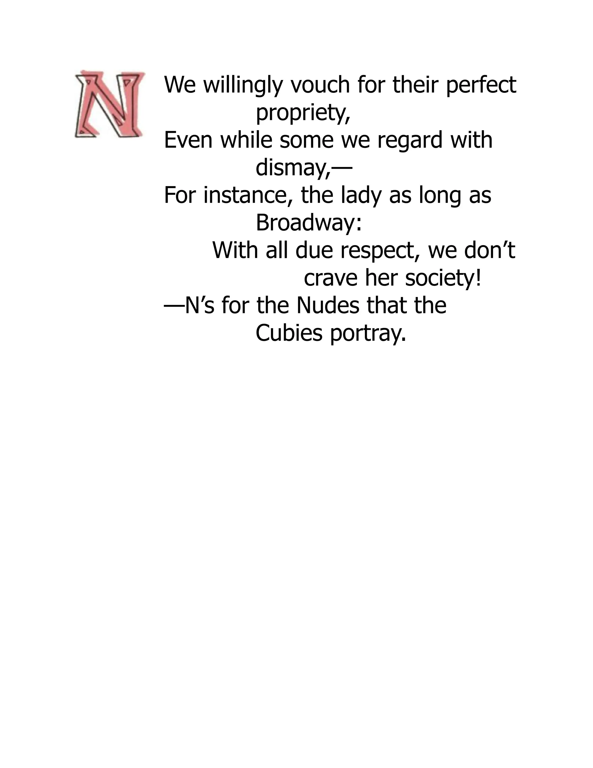 We willingly vouch for their perfect
propriety,
Even while some we regard with
dismay,—
For instance, the lady as long as
Broadway:
With all due respect, we don’t
crave her society!
—N’s for the Nudes that the
Cubies portray.
 