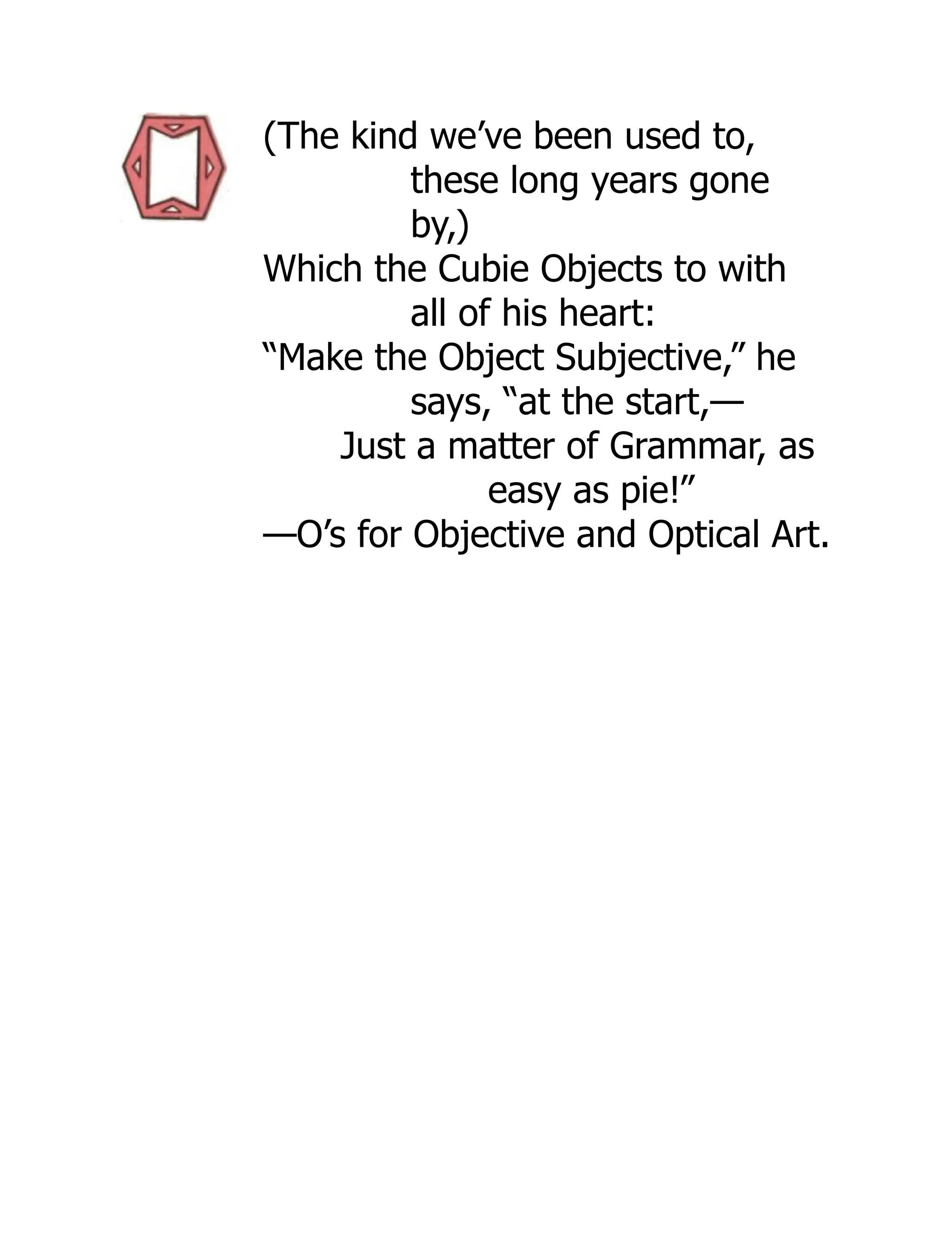 (The kind we’ve been used to,
these long years gone
by,)
Which the Cubie Objects to with
all of his heart:
“Make the Object Subjective,” he
says, “at the start,—
Just a matter of Grammar, as
easy as pie!”
—O’s for Objective and Optical Art.
 