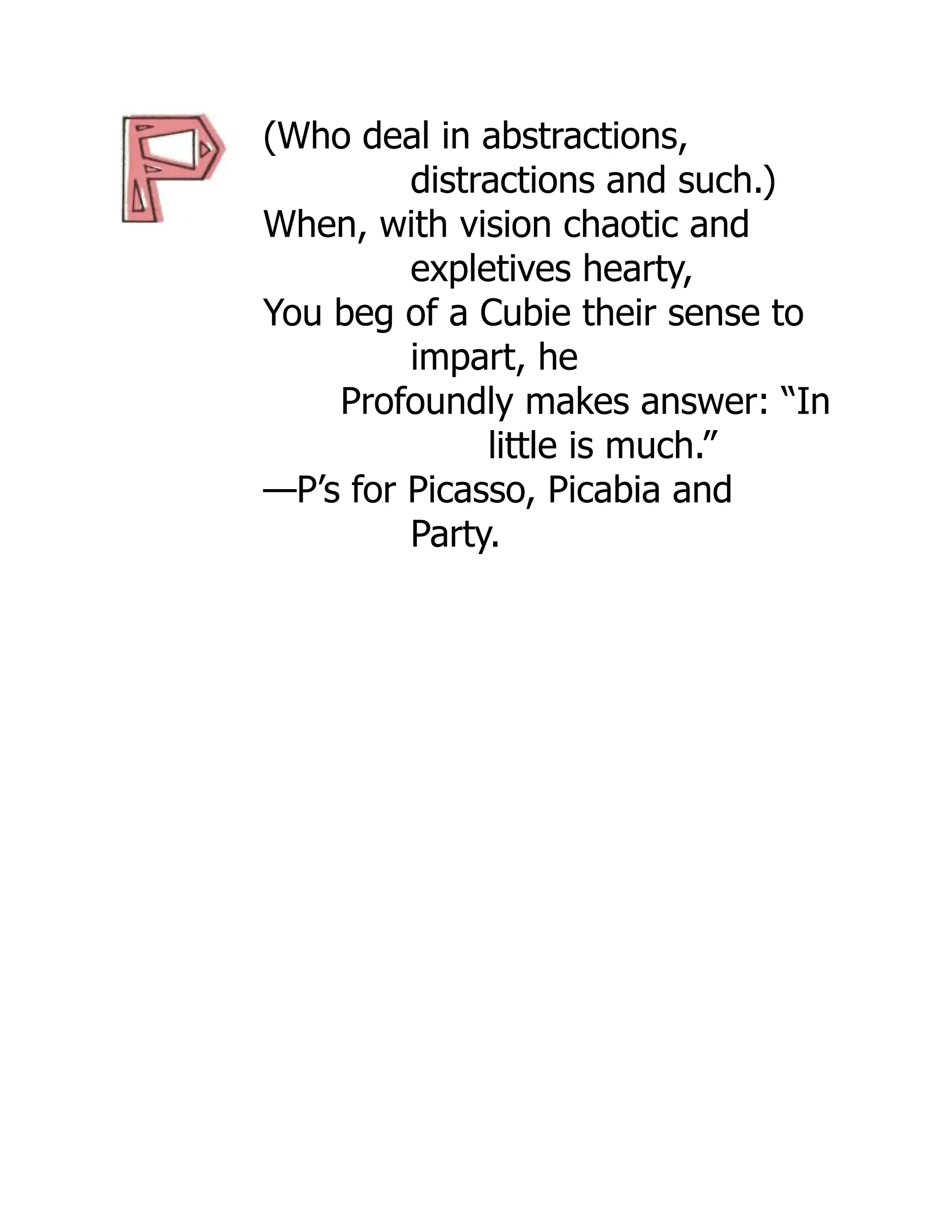 (Who deal in abstractions,
distractions and such.)
When, with vision chaotic and
expletives hearty,
You beg of a Cubie their sense to
impart, he
Profoundly makes answer: “In
little is much.”
—P’s for Picasso, Picabia and
Party.
 