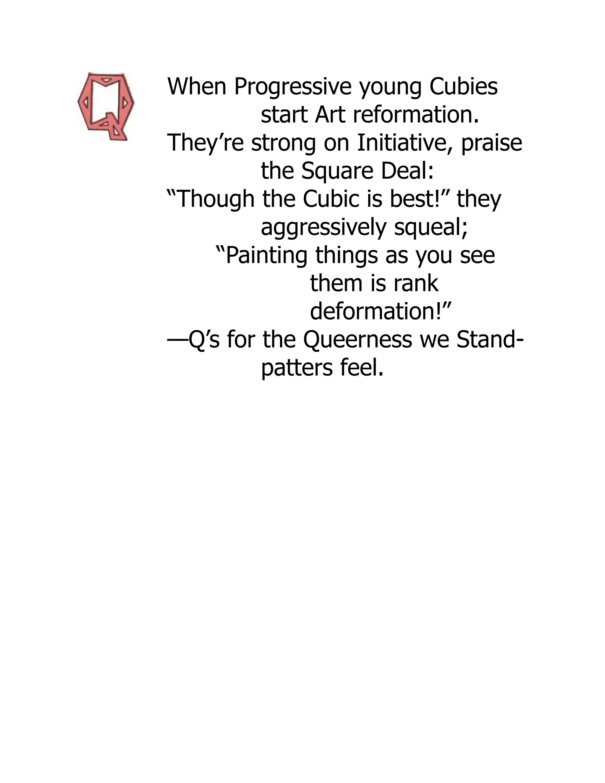 When Progressive young Cubies
start Art reformation.
They’re strong on Initiative, praise
the Square Deal:
“Though the Cubic is best!” they
aggressively squeal;
“Painting things as you see
them is rank
deformation!”
—Q’s for the Queerness we Stand-
patters feel.
 