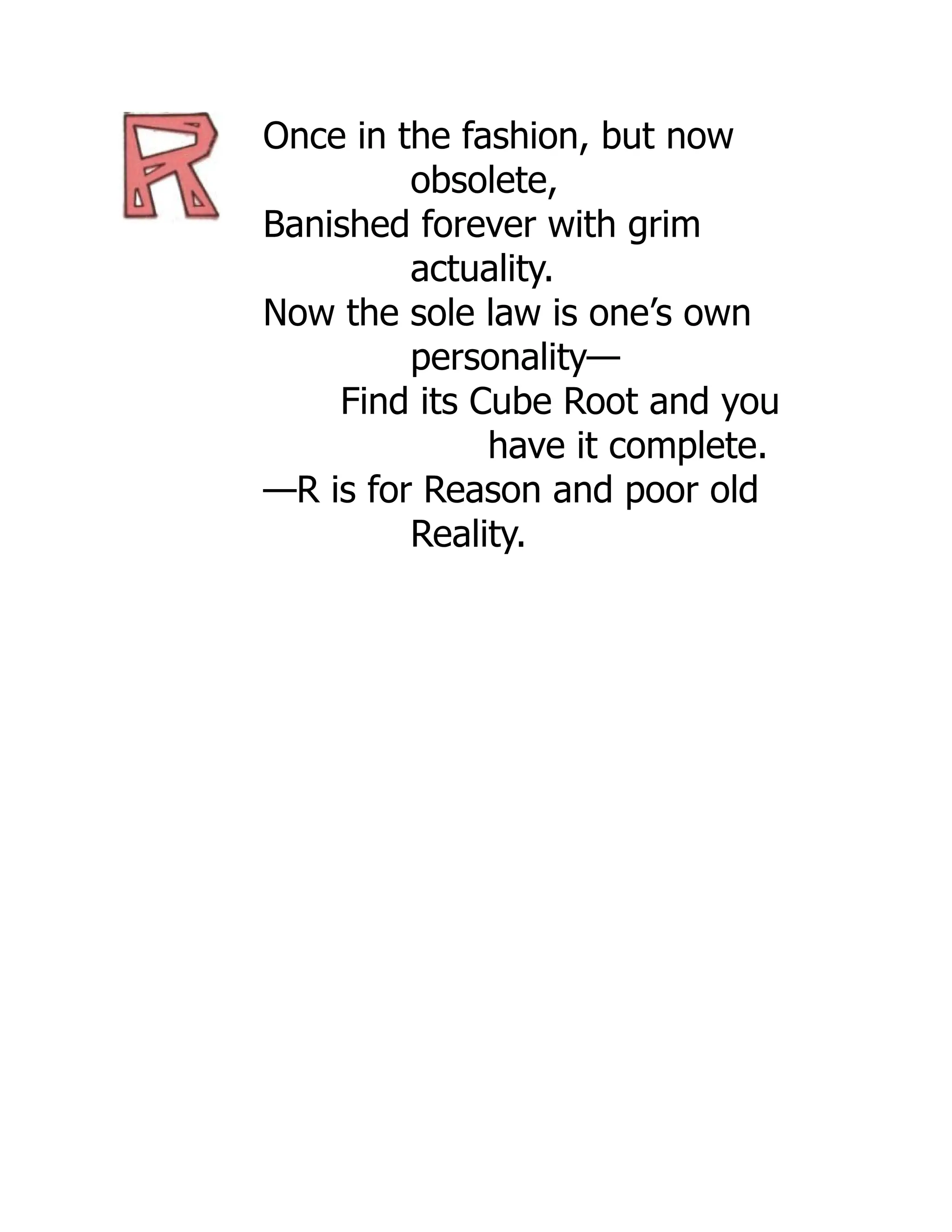 Once in the fashion, but now
obsolete,
Banished forever with grim
actuality.
Now the sole law is one’s own
personality—
Find its Cube Root and you
have it complete.
—R is for Reason and poor old
Reality.
 