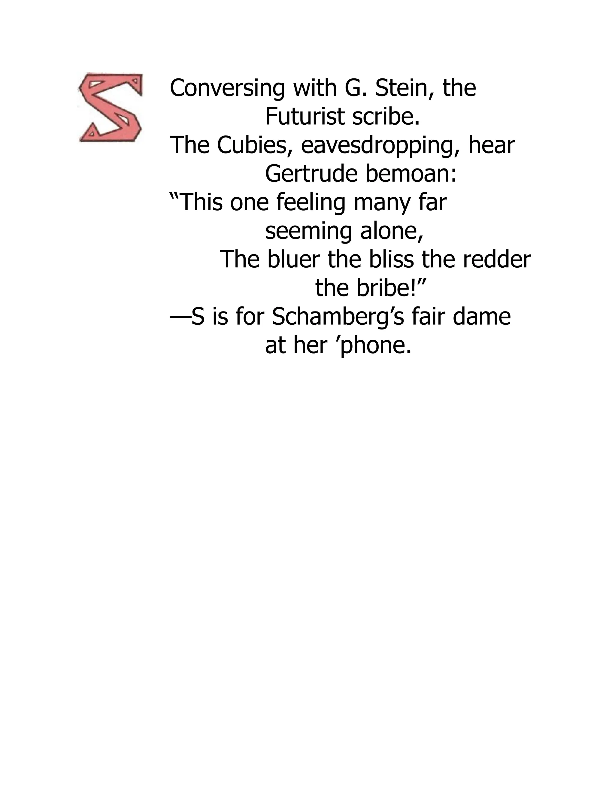 Conversing with G. Stein, the
Futurist scribe.
The Cubies, eavesdropping, hear
Gertrude bemoan:
“This one feeling many far
seeming alone,
The bluer the bliss the redder
the bribe!”
—S is for Schamberg’s fair dame
at her ’phone.
 