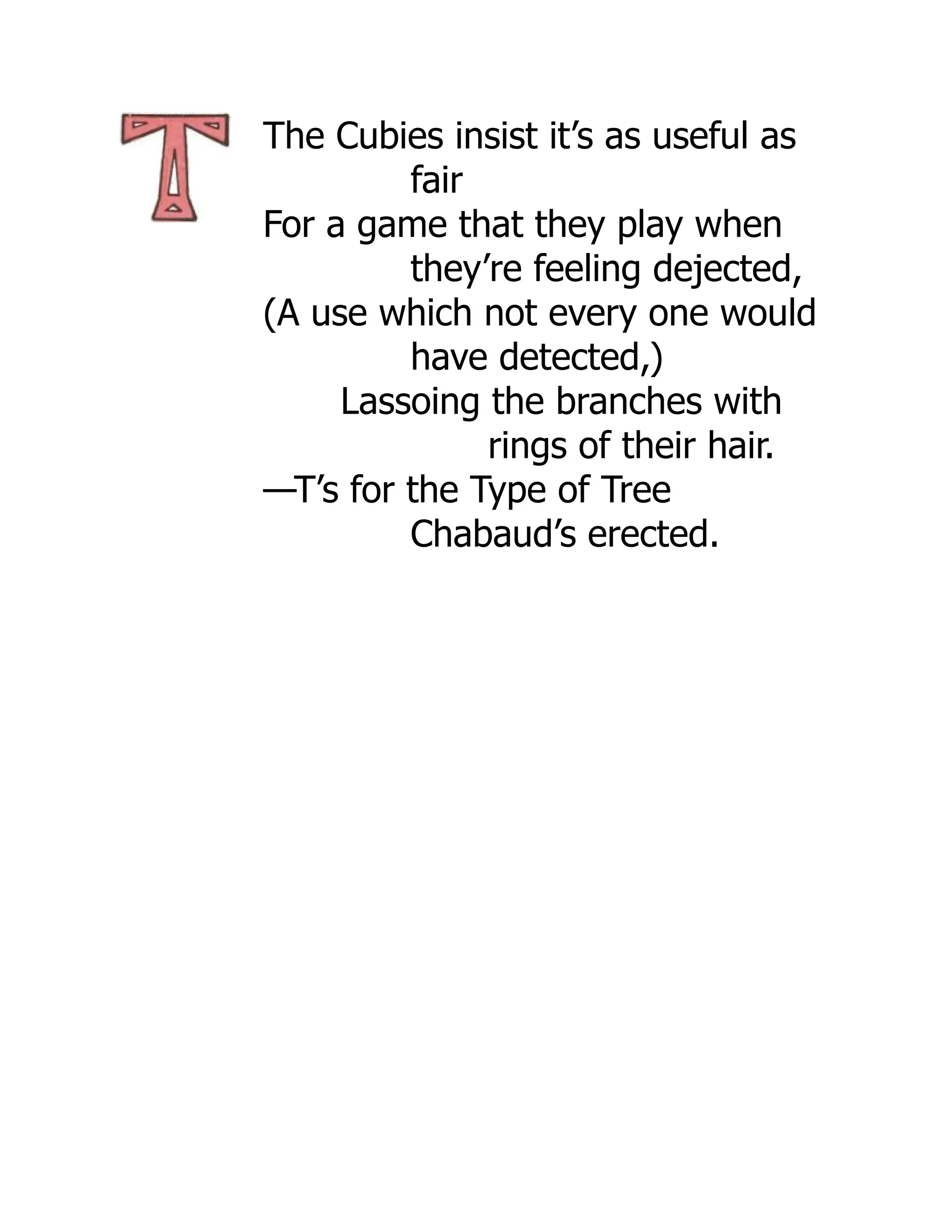 The Cubies insist it’s as useful as
fair
For a game that they play when
they’re feeling dejected,
(A use which not every one would
have detected,)
Lassoing the branches with
rings of their hair.
—T’s for the Type of Tree
Chabaud’s erected.
 