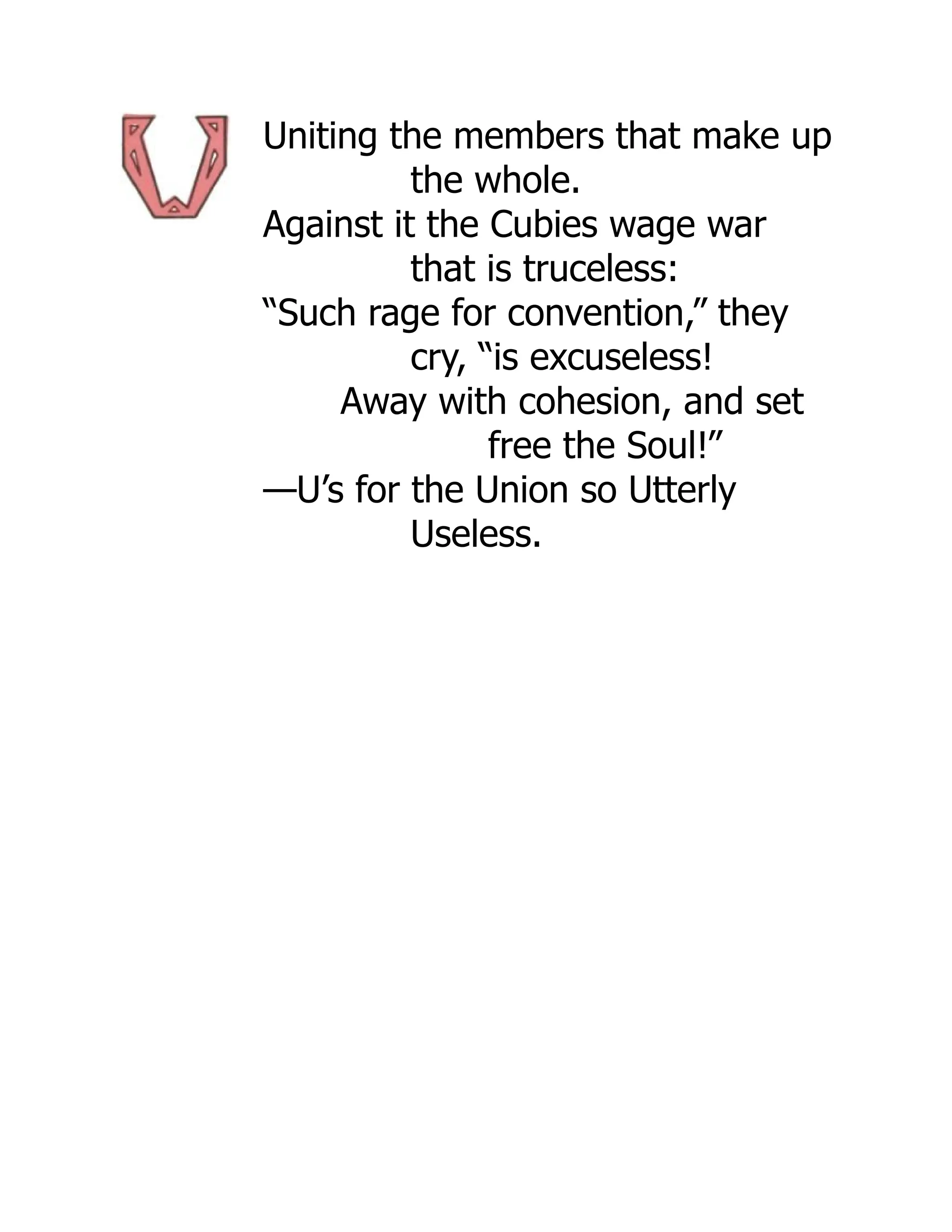 Uniting the members that make up
the whole.
Against it the Cubies wage war
that is truceless:
“Such rage for convention,” they
cry, “is excuseless!
Away with cohesion, and set
free the Soul!”
—U’s for the Union so Utterly
Useless.
 