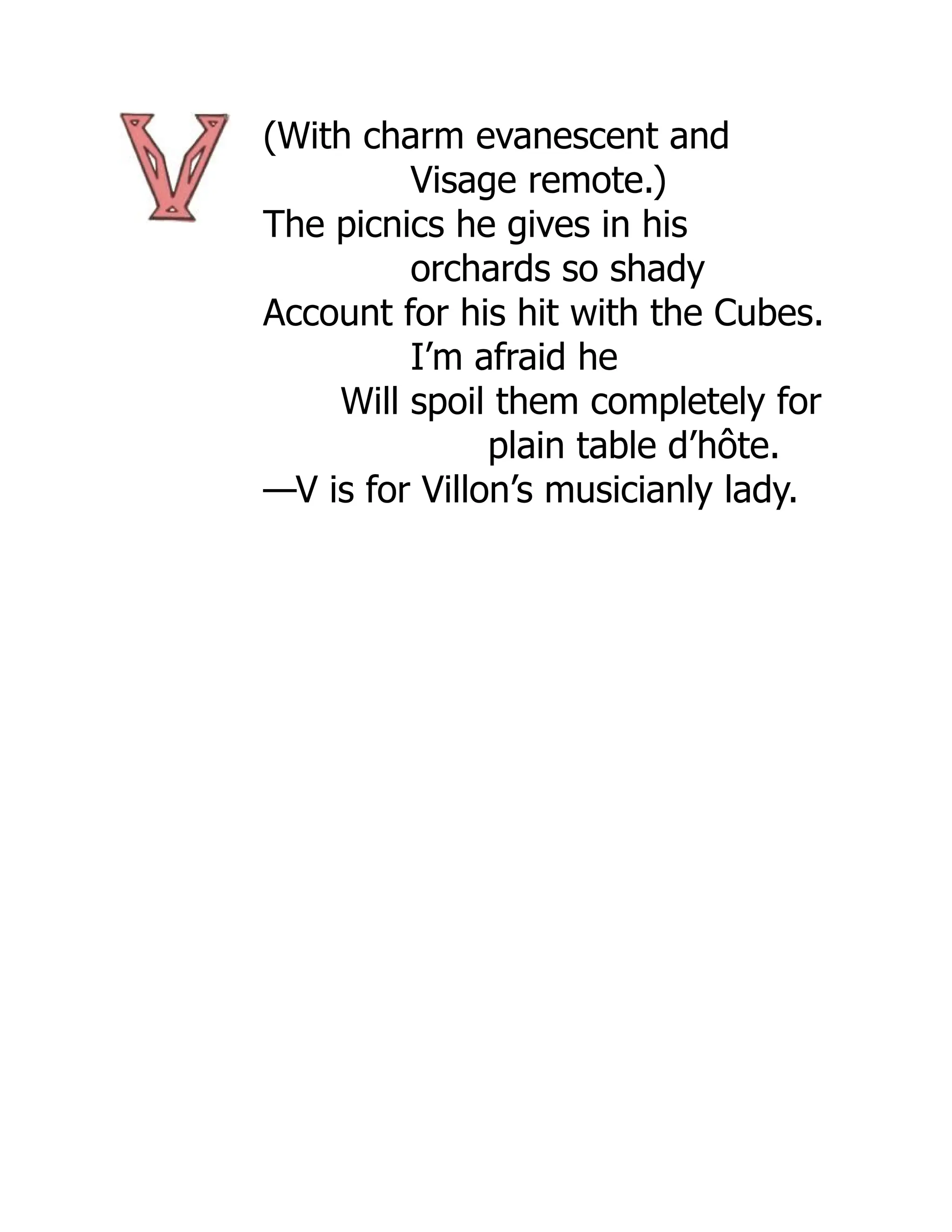 (With charm evanescent and
Visage remote.)
The picnics he gives in his
orchards so shady
Account for his hit with the Cubes.
I’m afraid he
Will spoil them completely for
plain table d’hôte.
—V is for Villon’s musicianly lady.
 