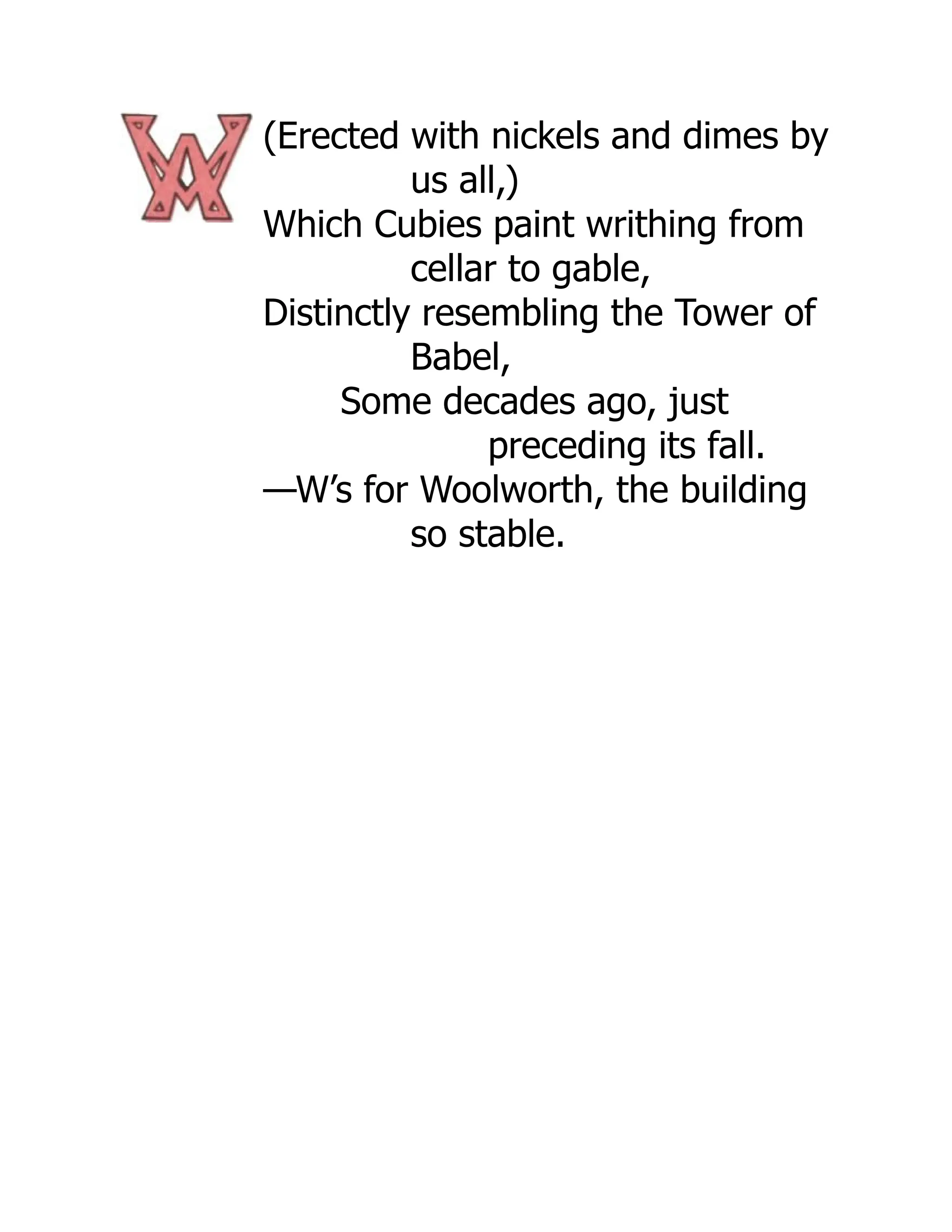 (Erected with nickels and dimes by
us all,)
Which Cubies paint writhing from
cellar to gable,
Distinctly resembling the Tower of
Babel,
Some decades ago, just
preceding its fall.
—W’s for Woolworth, the building
so stable.
 