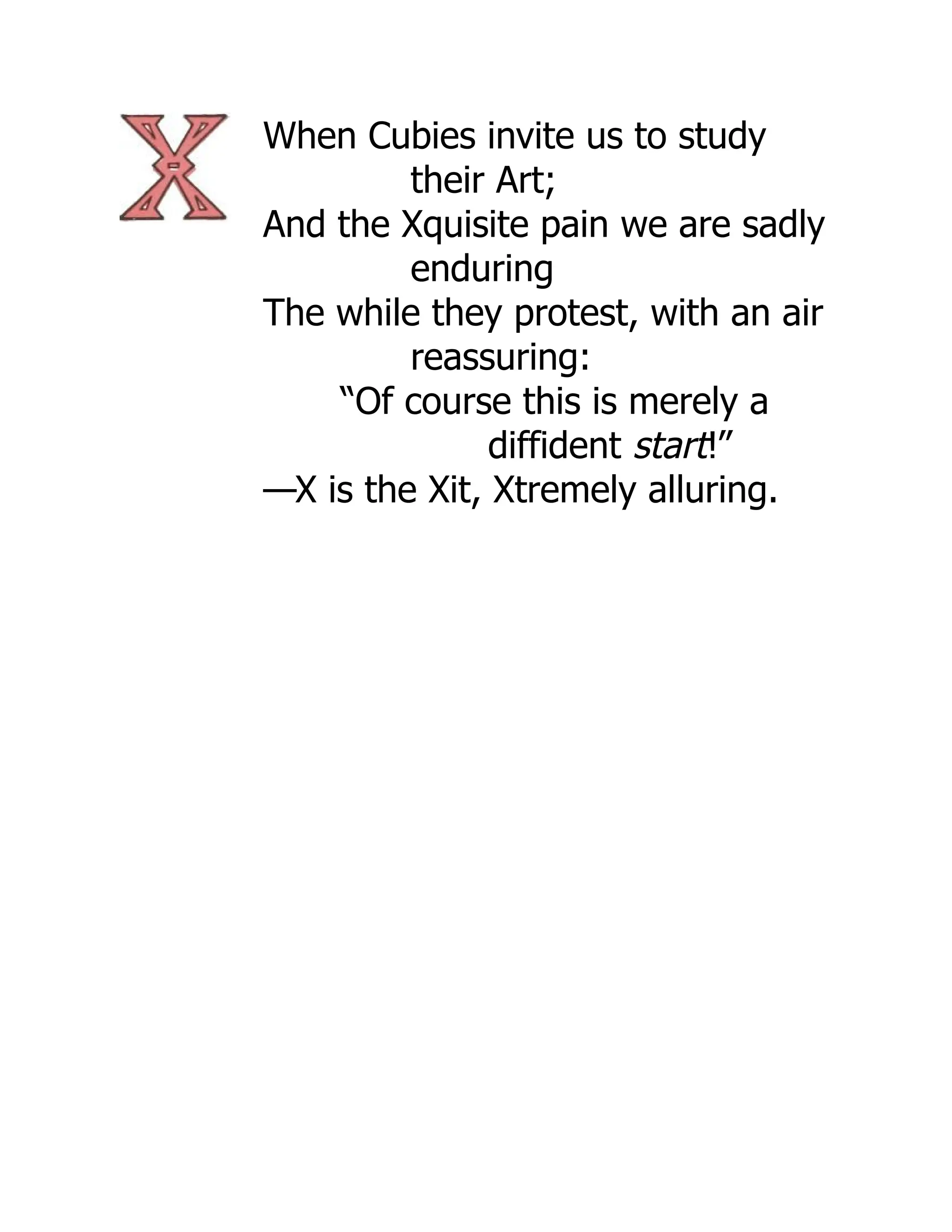 When Cubies invite us to study
their Art;
And the Xquisite pain we are sadly
enduring
The while they protest, with an air
reassuring:
“Of course this is merely a
diffident start!”
—X is the Xit, Xtremely alluring.
 