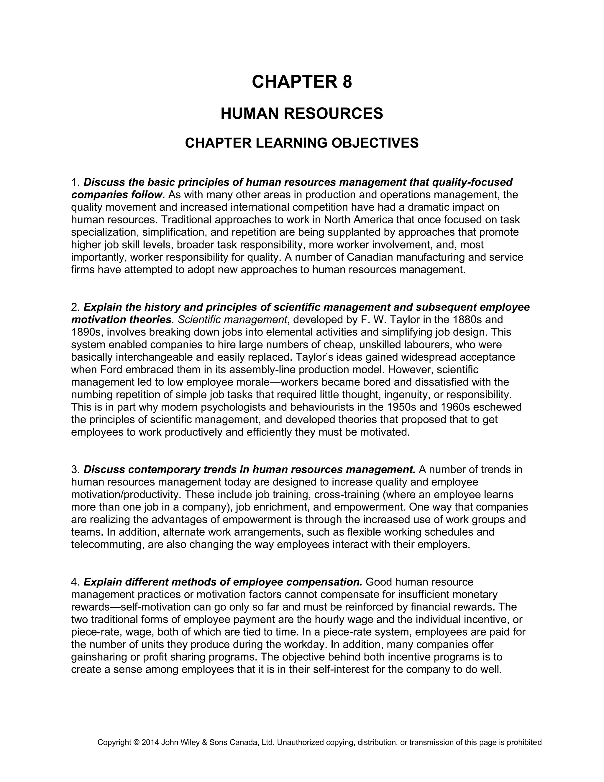Copyright © 2014 John Wiley & Sons Canada, Ltd. Unauthorized copying, distribution, or transmission of this page is prohibited
CHAPTER 8
HUMAN RESOURCES
CHAPTER LEARNING OBJECTIVES
1. Discuss the basic principles of human resources management that quality-focused
companies follow. As with many other areas in production and operations management, the
quality movement and increased international competition have had a dramatic impact on
human resources. Traditional approaches to work in North America that once focused on task
specialization, simplification, and repetition are being supplanted by approaches that promote
higher job skill levels, broader task responsibility, more worker involvement, and, most
importantly, worker responsibility for quality. A number of Canadian manufacturing and service
firms have attempted to adopt new approaches to human resources management.
2. Explain the history and principles of scientific management and subsequent employee
motivation theories. Scientific management, developed by F. W. Taylor in the 1880s and
1890s, involves breaking down jobs into elemental activities and simplifying job design. This
system enabled companies to hire large numbers of cheap, unskilled labourers, who were
basically interchangeable and easily replaced. Taylor’s ideas gained widespread acceptance
when Ford embraced them in its assembly-line production model. However, scientific
management led to low employee morale—workers became bored and dissatisfied with the
numbing repetition of simple job tasks that required little thought, ingenuity, or responsibility.
This is in part why modern psychologists and behaviourists in the 1950s and 1960s eschewed
the principles of scientific management, and developed theories that proposed that to get
employees to work productively and efficiently they must be motivated.
3. Discuss contemporary trends in human resources management. A number of trends in
human resources management today are designed to increase quality and employee
motivation/productivity. These include job training, cross-training (where an employee learns
more than one job in a company), job enrichment, and empowerment. One way that companies
are realizing the advantages of empowerment is through the increased use of work groups and
teams. In addition, alternate work arrangements, such as flexible working schedules and
telecommuting, are also changing the way employees interact with their employers.
4. Explain different methods of employee compensation. Good human resource
management practices or motivation factors cannot compensate for insufficient monetary
rewards—self-motivation can go only so far and must be reinforced by financial rewards. The
two traditional forms of employee payment are the hourly wage and the individual incentive, or
piece-rate, wage, both of which are tied to time. In a piece-rate system, employees are paid for
the number of units they produce during the workday. In addition, many companies offer
gainsharing or profit sharing programs. The objective behind both incentive programs is to
create a sense among employees that it is in their self-interest for the company to do well.
 