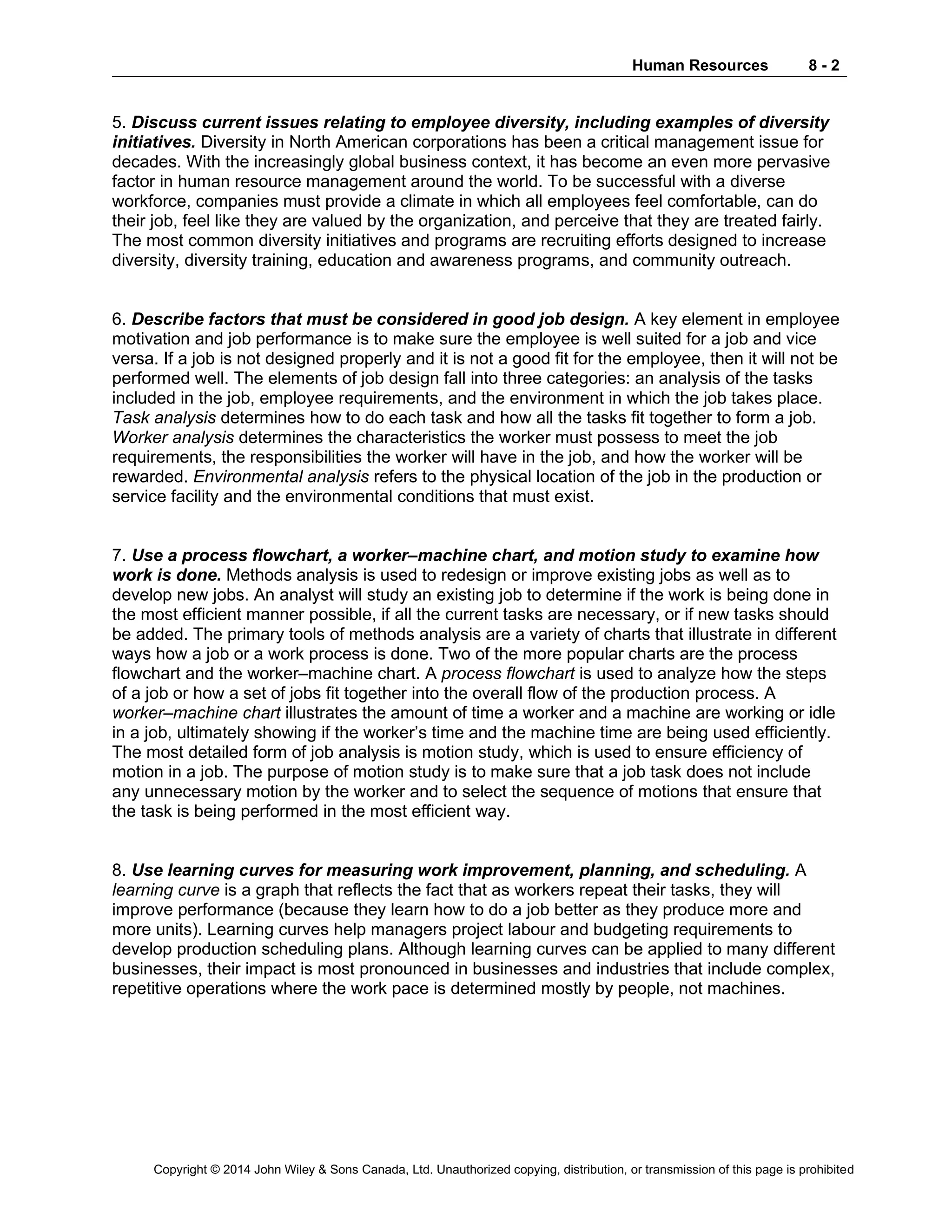 Human Resources 8 - 2
Copyright © 2014 John Wiley & Sons Canada, Ltd. Unauthorized copying, distribution, or transmission of this page is prohibited
5. Discuss current issues relating to employee diversity, including examples of diversity
initiatives. Diversity in North American corporations has been a critical management issue for
decades. With the increasingly global business context, it has become an even more pervasive
factor in human resource management around the world. To be successful with a diverse
workforce, companies must provide a climate in which all employees feel comfortable, can do
their job, feel like they are valued by the organization, and perceive that they are treated fairly.
The most common diversity initiatives and programs are recruiting efforts designed to increase
diversity, diversity training, education and awareness programs, and community outreach.
6. Describe factors that must be considered in good job design. A key element in employee
motivation and job performance is to make sure the employee is well suited for a job and vice
versa. If a job is not designed properly and it is not a good fit for the employee, then it will not be
performed well. The elements of job design fall into three categories: an analysis of the tasks
included in the job, employee requirements, and the environment in which the job takes place.
Task analysis determines how to do each task and how all the tasks fit together to form a job.
Worker analysis determines the characteristics the worker must possess to meet the job
requirements, the responsibilities the worker will have in the job, and how the worker will be
rewarded. Environmental analysis refers to the physical location of the job in the production or
service facility and the environmental conditions that must exist.
7. Use a process flowchart, a worker–machine chart, and motion study to examine how
work is done. Methods analysis is used to redesign or improve existing jobs as well as to
develop new jobs. An analyst will study an existing job to determine if the work is being done in
the most efficient manner possible, if all the current tasks are necessary, or if new tasks should
be added. The primary tools of methods analysis are a variety of charts that illustrate in different
ways how a job or a work process is done. Two of the more popular charts are the process
flowchart and the worker–machine chart. A process flowchart is used to analyze how the steps
of a job or how a set of jobs fit together into the overall flow of the production process. A
worker–machine chart illustrates the amount of time a worker and a machine are working or idle
in a job, ultimately showing if the worker’s time and the machine time are being used efficiently.
The most detailed form of job analysis is motion study, which is used to ensure efficiency of
motion in a job. The purpose of motion study is to make sure that a job task does not include
any unnecessary motion by the worker and to select the sequence of motions that ensure that
the task is being performed in the most efficient way.
8. Use learning curves for measuring work improvement, planning, and scheduling. A
learning curve is a graph that reflects the fact that as workers repeat their tasks, they will
improve performance (because they learn how to do a job better as they produce more and
more units). Learning curves help managers project labour and budgeting requirements to
develop production scheduling plans. Although learning curves can be applied to many different
businesses, their impact is most pronounced in businesses and industries that include complex,
repetitive operations where the work pace is determined mostly by people, not machines.
 