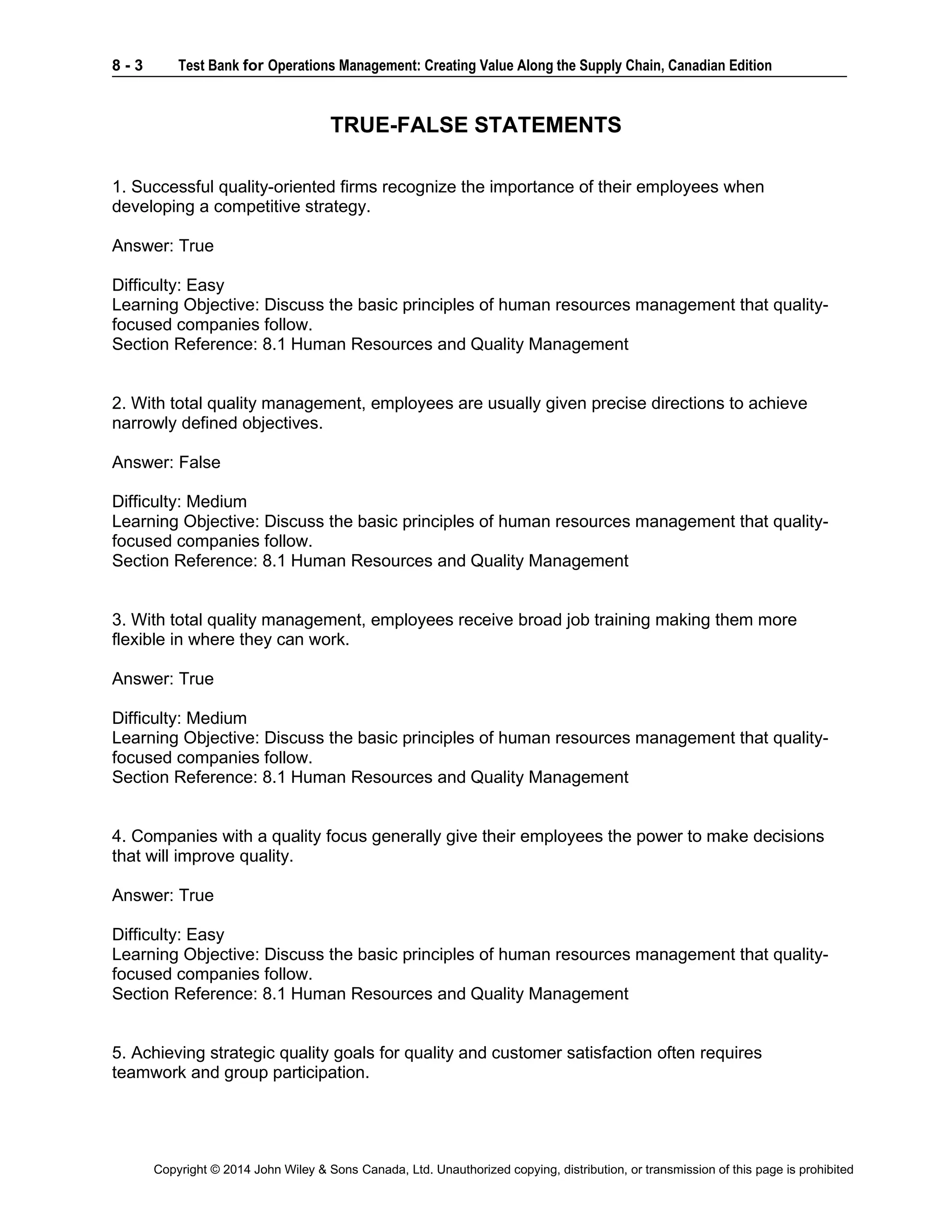 8 - 3 Test Bank for Operations Management: Creating Value Along the Supply Chain, Canadian Edition
Copyright © 2014 John Wiley & Sons Canada, Ltd. Unauthorized copying, distribution, or transmission of this page is prohibited
TRUE-FALSE STATEMENTS
1. Successful quality-oriented firms recognize the importance of their employees when
developing a competitive strategy.
Answer: True
Difficulty: Easy
Learning Objective: Discuss the basic principles of human resources management that quality-
focused companies follow.
Section Reference: 8.1 Human Resources and Quality Management
2. With total quality management, employees are usually given precise directions to achieve
narrowly defined objectives.
Answer: False
Difficulty: Medium
Learning Objective: Discuss the basic principles of human resources management that quality-
focused companies follow.
Section Reference: 8.1 Human Resources and Quality Management
3. With total quality management, employees receive broad job training making them more
flexible in where they can work.
Answer: True
Difficulty: Medium
Learning Objective: Discuss the basic principles of human resources management that quality-
focused companies follow.
Section Reference: 8.1 Human Resources and Quality Management
4. Companies with a quality focus generally give their employees the power to make decisions
that will improve quality.
Answer: True
Difficulty: Easy
Learning Objective: Discuss the basic principles of human resources management that quality-
focused companies follow.
Section Reference: 8.1 Human Resources and Quality Management
5. Achieving strategic quality goals for quality and customer satisfaction often requires
teamwork and group participation.
 