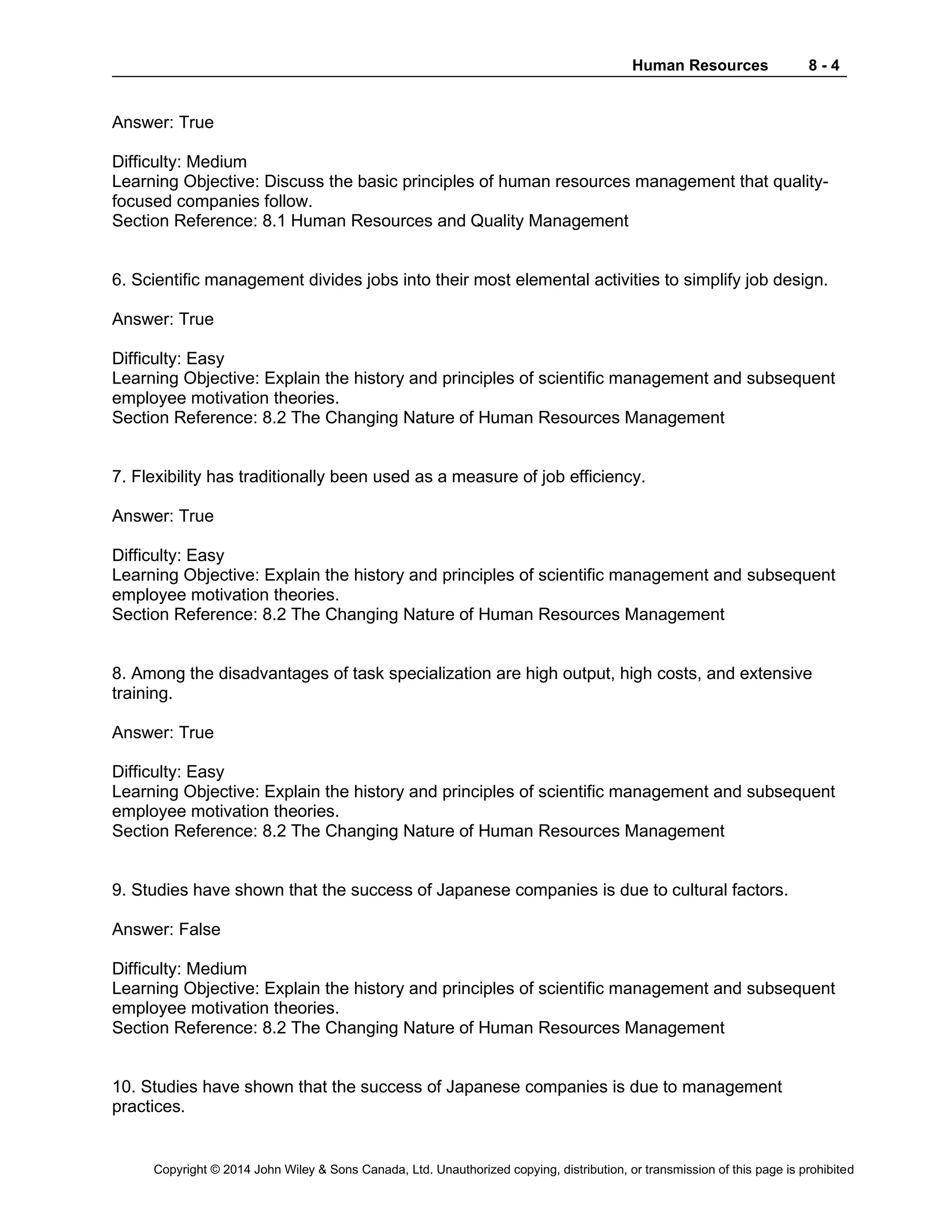 Human Resources 8 - 4
Copyright © 2014 John Wiley & Sons Canada, Ltd. Unauthorized copying, distribution, or transmission of this page is prohibited
Answer: True
Difficulty: Medium
Learning Objective: Discuss the basic principles of human resources management that quality-
focused companies follow.
Section Reference: 8.1 Human Resources and Quality Management
6. Scientific management divides jobs into their most elemental activities to simplify job design.
Answer: True
Difficulty: Easy
Learning Objective: Explain the history and principles of scientific management and subsequent
employee motivation theories.
Section Reference: 8.2 The Changing Nature of Human Resources Management
7. Flexibility has traditionally been used as a measure of job efficiency.
Answer: True
Difficulty: Easy
Learning Objective: Explain the history and principles of scientific management and subsequent
employee motivation theories.
Section Reference: 8.2 The Changing Nature of Human Resources Management
8. Among the disadvantages of task specialization are high output, high costs, and extensive
training.
Answer: True
Difficulty: Easy
Learning Objective: Explain the history and principles of scientific management and subsequent
employee motivation theories.
Section Reference: 8.2 The Changing Nature of Human Resources Management
9. Studies have shown that the success of Japanese companies is due to cultural factors.
Answer: False
Difficulty: Medium
Learning Objective: Explain the history and principles of scientific management and subsequent
employee motivation theories.
Section Reference: 8.2 The Changing Nature of Human Resources Management
10. Studies have shown that the success of Japanese companies is due to management
practices.
 