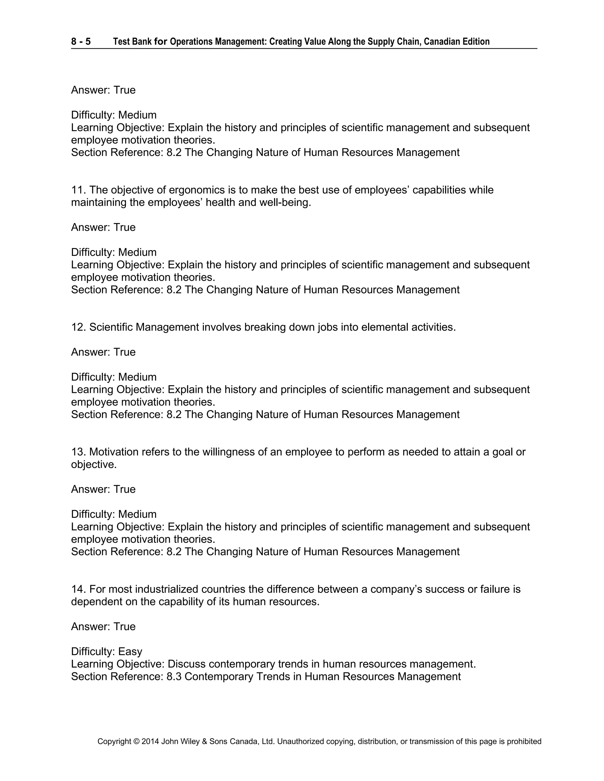8 - 5 Test Bank for Operations Management: Creating Value Along the Supply Chain, Canadian Edition
Copyright © 2014 John Wiley & Sons Canada, Ltd. Unauthorized copying, distribution, or transmission of this page is prohibited
Answer: True
Difficulty: Medium
Learning Objective: Explain the history and principles of scientific management and subsequent
employee motivation theories.
Section Reference: 8.2 The Changing Nature of Human Resources Management
11. The objective of ergonomics is to make the best use of employees’ capabilities while
maintaining the employees’ health and well-being.
Answer: True
Difficulty: Medium
Learning Objective: Explain the history and principles of scientific management and subsequent
employee motivation theories.
Section Reference: 8.2 The Changing Nature of Human Resources Management
12. Scientific Management involves breaking down jobs into elemental activities.
Answer: True
Difficulty: Medium
Learning Objective: Explain the history and principles of scientific management and subsequent
employee motivation theories.
Section Reference: 8.2 The Changing Nature of Human Resources Management
13. Motivation refers to the willingness of an employee to perform as needed to attain a goal or
objective.
Answer: True
Difficulty: Medium
Learning Objective: Explain the history and principles of scientific management and subsequent
employee motivation theories.
Section Reference: 8.2 The Changing Nature of Human Resources Management
14. For most industrialized countries the difference between a company’s success or failure is
dependent on the capability of its human resources.
Answer: True
Difficulty: Easy
Learning Objective: Discuss contemporary trends in human resources management.
Section Reference: 8.3 Contemporary Trends in Human Resources Management
 