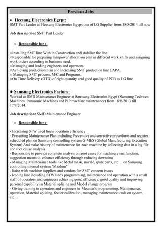Previous Jobs 
 Heesung Electronics Egypt: 
SMT Part Leader at Heesung Electronics Egypt one of LG Supplier from 18/8/2014 till now 
Job description: SMT Part Leader 
o Responsible for :- 
○Installing SMT line With in Construction and stabilize the line. 
○Responsible for preparing manpower allocation plan in different work shifts and assigning work orders according to business need. 
○Managing and leading engineers and operators. 
○Achieving production plan and increasing SMT production line CAPA. 
○ Managing SMT process, M/C and Programs. 
○On Time Delivery (OTD) of right quantity and good quality of PCB to LG line 
● Samsung Electronics Factory: 
Worked as SMD Maintenance Engineer at Samsung Electronics Egypt (Samsung Techwen Machines, Panasonic Machines and PIP machine maintenance) from 18/8/2013 till 17/8/2014. 
Job description: SMD Maintenance Engineer 
o Responsible for :- 
- Increasing STW used line's operation efficiency 
- Presenting Maintenance Plan including Preventive and corrective procedures and register scheduled plan on Samsung controlling system G-MES (Global Manufacturing Execution System).And make history of maintenance for each machine by collecting data in a log file and root cause analysis. 
- Responsible to provide complete analysis on root cause for machinery malfunction, suggestion means to enhance efficiency through reducing downtime 
- Managing Maintenance tools like Metal mask, nozzle, spare parts, etc… on Samsung controlling internal system "Maidum" 
- liaise with machine suppliers and vendors for SMT concern issues 
- leading line including STW line's programming, maintenance and operation with a small staff of operators and engineers achieving good efficiency, good quality and improving personal capability in Material splicing and Model change program 
- Giving training to operators and engineers in Mounter's programming, Maintenance, operation, Material splicing, feeder calibration, managing maintenance tools on system, etc… 
 