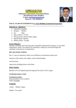 CURRICULUM–VITAE
TRANSFERABLE VISA
Mohammed Abdel khalek Mohammed Elbana
(DAMMAM,SAUDI ARABIA)
E-mail: engelbana6@gmail.com
Phone no: +966 596606635
TOTAL YEARS OF EXPERIENCE:3+ Years Building Construction Experience
_______________________________________________________________________
PERSONAL PROFILE:
 Nationality: Egyptian
 Religion : Muslim
 Sex Male
 Date of birth: 2 /2/1991
 Driving licence: Saudi Arabia, Egypt.
 Marital Status: Married
 Military Status: Exempt
Career Objective
Seeking a challenge and motivating job in reputable multinational Company, or successful
organization, where I can enhance my Experience, enlarge my work knowledge and
contribute to the Success of organization.
KEY QUALIFICATIONS:
Has 3+ years of experience which covers different of construction supervision
structure works mainly villa, duplex, multi storied building
steel structures
supervision including liaison with clients
EDUCATION:
Bachelor of Civil Engineering from Zagazig University in 2013, Egypt
Graduation degree: Good
Graduation project
Deep foundation (Tests on piles)
Grade "Excellent
Language
Arabic : Mother Tongue
English : Very good
 