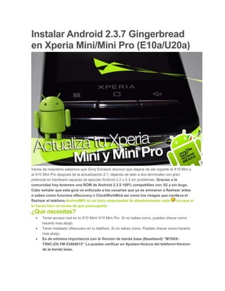 Instalar Android 2.3.7 Gingerbread
en Xperia Mini/Mini Pro (E10a/U20a)
Varios de nosostros sabemos que Sony Ericsson anuncio que dejaria de dar soporte al X10 Mini y
al X10 Mini Pro despues de la actualizacion 2.1, dejando de lado a dos terminales con gran
potencial en hardware capaces de ejecutar Android 2.2 o 2.3 sin problemas. Gracias a la
comunidad hoy tenemos una ROM de Android 2.3.5 100% compatibles con 3G y sin bugs.
Cabe señalar que esta guía va enfocada a los usuarios que ya se animaron a flashear antes
o saben como funciona xRecovery o ClockWorkMod asi como los riesgos que conlleva el
flashear el telefono.AndroidMX no se hace responsable de absolutamente nada aunque si
lo haces bien no tienes de que preocuparte.
¿Que necesitas?
 Tener acceso root en tu X10 Mini/ X10 Mini Pro. Si no sabes como, puedes checar como
hacerlo mas abajo.
 Tener instalado xRecovery en tu teléfono. Si no sabes como. Puedes checar como hacerlo
mas abajo.
 Es de extrema importancia con la Versión de banda base (Baseband) “M76XX-
TSNCJOLYM-53404015” Lo puedes verificar en Ajustes>Acerca del teléfono>Version
de la banda base.
 