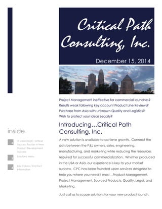 Critical Path 
Consulting, Inc. 
December 15, 2014 
Project Management ineffective for commercial launches? 
Results weak following key account Product Line Reviews? 
Purchase from Asia with unknown Quality and Logistics? 
Wish to protect your ideas Legally? 
Introducing…Critical Path 
Consulting, Inc. 
A new solution is available to achieve growth. Connect the 
dots between the P&L owners, sales, engineering, 
manufacturing, and marketing while reducing the resources 
required for successful commercialization. Whether produced 
in the USA or Asia, our experience is key to your market 
success. CPC has been founded upon services designed to 
help you where you need it most…Product Management, 
Project Management, Sourced Products, Quality, Legal, and 
Marketing. 
Just call us to scope solutions for your new product launch. 
inside 
A Case Study: Critical 
Success Factors in New 
Product Development 
Success 
Solutions Menu 
2 
3 
Key Values / Contact 
Information 
4 
 
