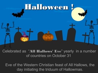 Halloween !

Celebrated as “All Hallows' Eve” yearly in a number
of countries on October 31
Eve of the Western Christian feast of All Hallows, the
day initiating the triduum of Hallowmas.

 