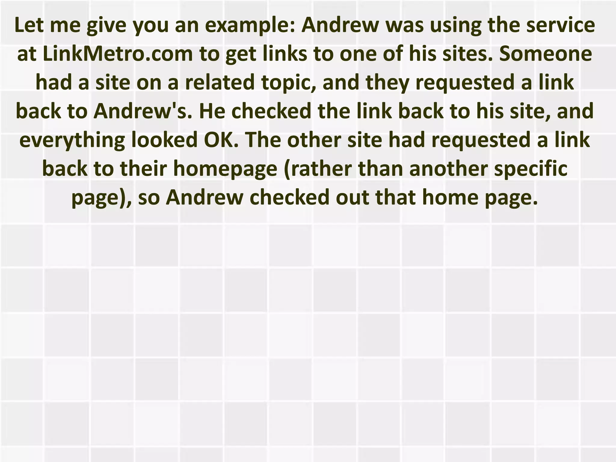 Let me give you an example: Andrew was using the service
at LinkMetro.com to get links to one of his sites. Someone
  had a site on a related topic, and they requested a link
back to Andrew's. He checked the link back to his site, and
 everything looked OK. The other site had requested a link
   back to their homepage (rather than another specific
      page), so Andrew checked out that home page.
 