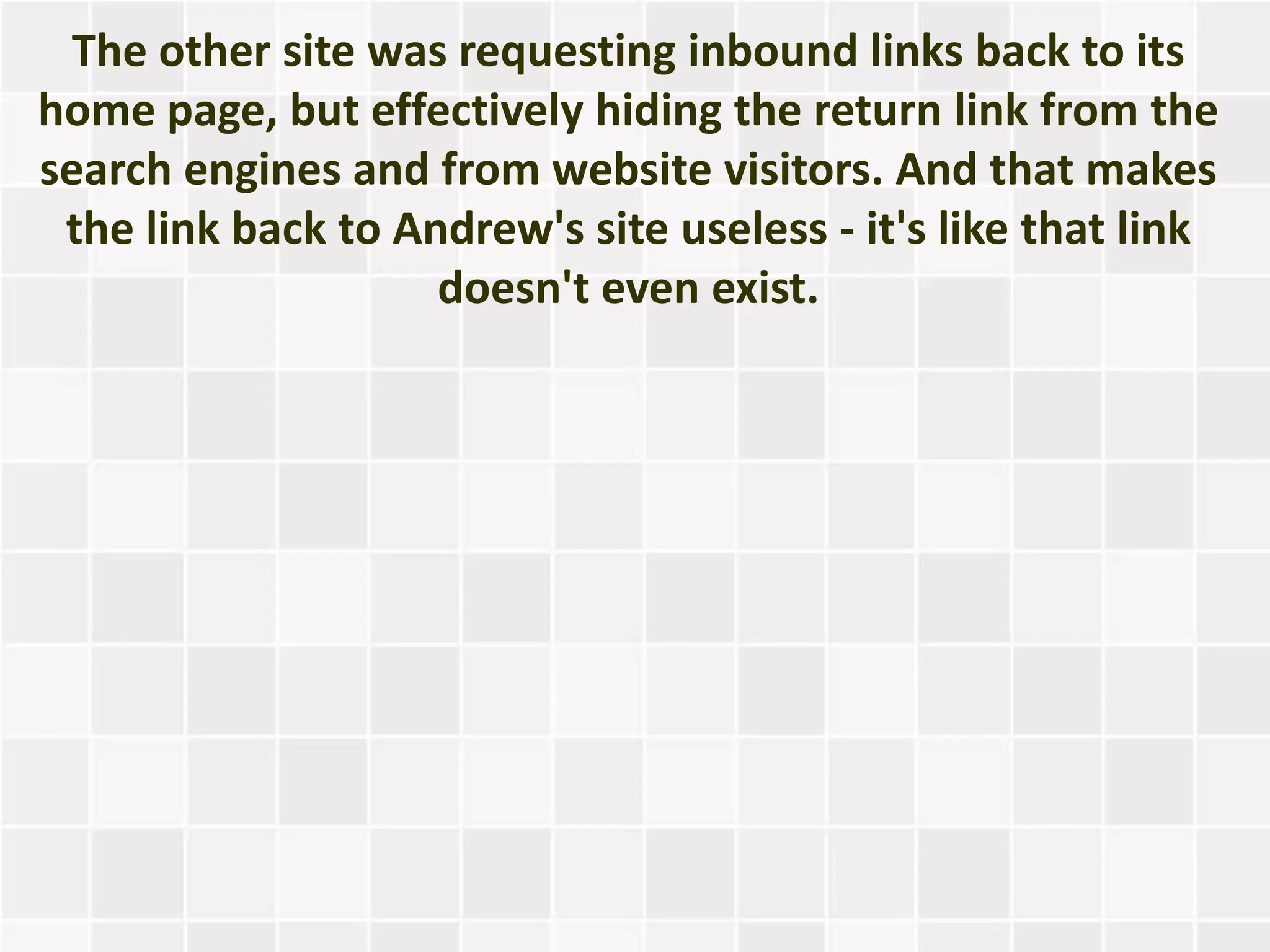 The other site was requesting inbound links back to its
home page, but effectively hiding the return link from the
search engines and from website visitors. And that makes
 the link back to Andrew's site useless - it's like that link
                    doesn't even exist.
 