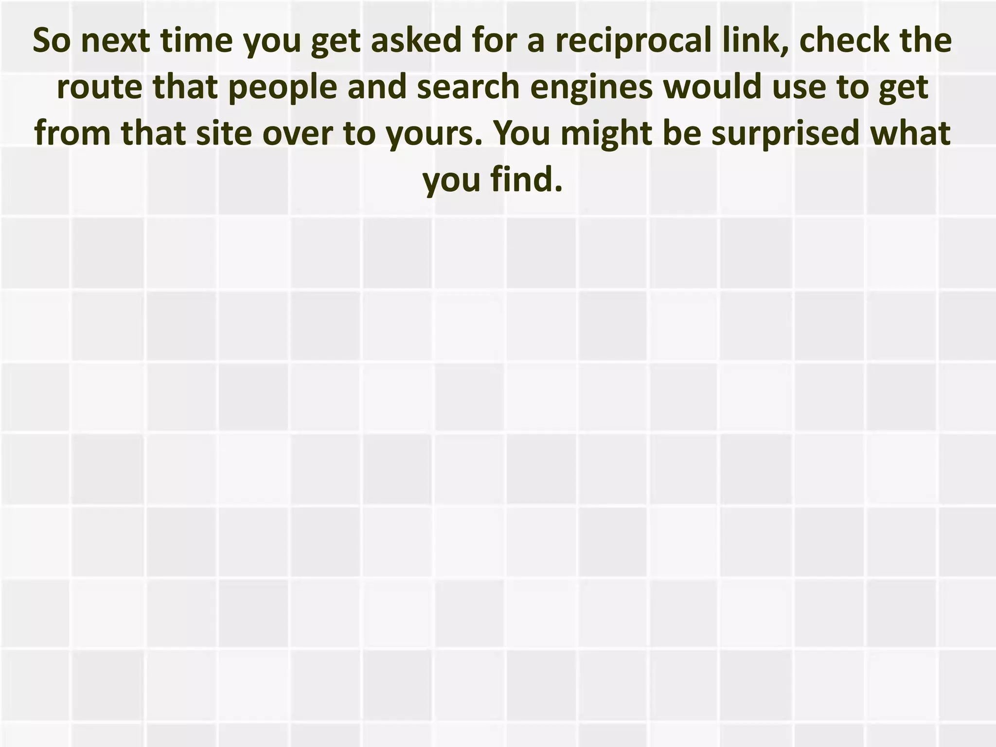 So next time you get asked for a reciprocal link, check the
  route that people and search engines would use to get
from that site over to yours. You might be surprised what
                         you find.
 