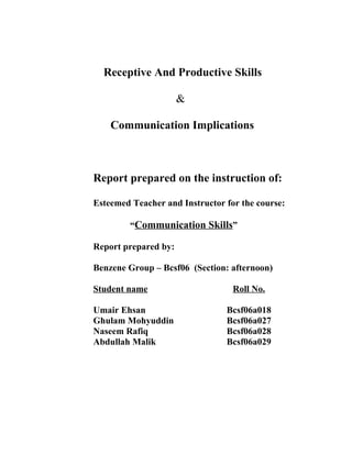 Receptive And Productive Skills

                      &

    Communication Implications



Report prepared on the instruction of:

Esteemed Teacher and Instructor for the course:

         “Communication Skills”

Report prepared by:

Benzene Group – Bcsf06 (Section: afternoon)

Student name                      Roll No.

Umair Ehsan                     Bcsf06a018
Ghulam Mohyuddin                Bcsf06a027
Naseem Rafiq                    Bcsf06a028
Abdullah Malik                  Bcsf06a029
 
