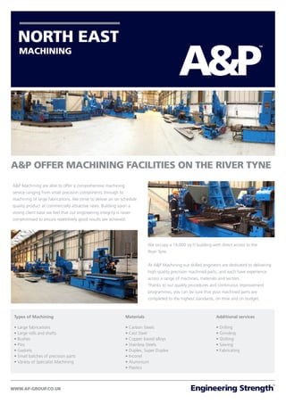 A&P OFFER MACHINING FACILITIES ON THE RIVER TYNE
MACHINING
A&P Machining are able to offer a comprehensive machining
service ranging from small precision components through to
machining of large fabrications. We strive to deliver an on schedule
quality product at commercially attractive rates. Building upon a
strong client base we feel that our engineering integrity is never
compromised to ensure repetitively good results are achieved.
Types of Machining
• Large fabrications
• Large rolls and shafts
• Bushes
• Pins
• Gaskets
• Small batches of precision parts
• Variety of Specialist Machining
We occupy a 14,000 sq ft building with direct access to the
River Tyne.
At A&P Machining our skilled engineers are dedicated to delivering
high quality precision machined parts, and each have experience
across a range of machines, materials and sectors.
Thanks to our quality procedures and continuous improvement
programmes, you can be sure that your machined parts are
completed to the highest standards, on time and on budget.
Materials
• Carbon Steels
• Cast Steel
• Copper based alloys
• Stainless Steels
• Duplex, Super Duplex
• Inconel
• Aluminium
• Plastics
Additional services
• Drilling
• Grinding
• Slotting
• Sawing
• Fabricating
 