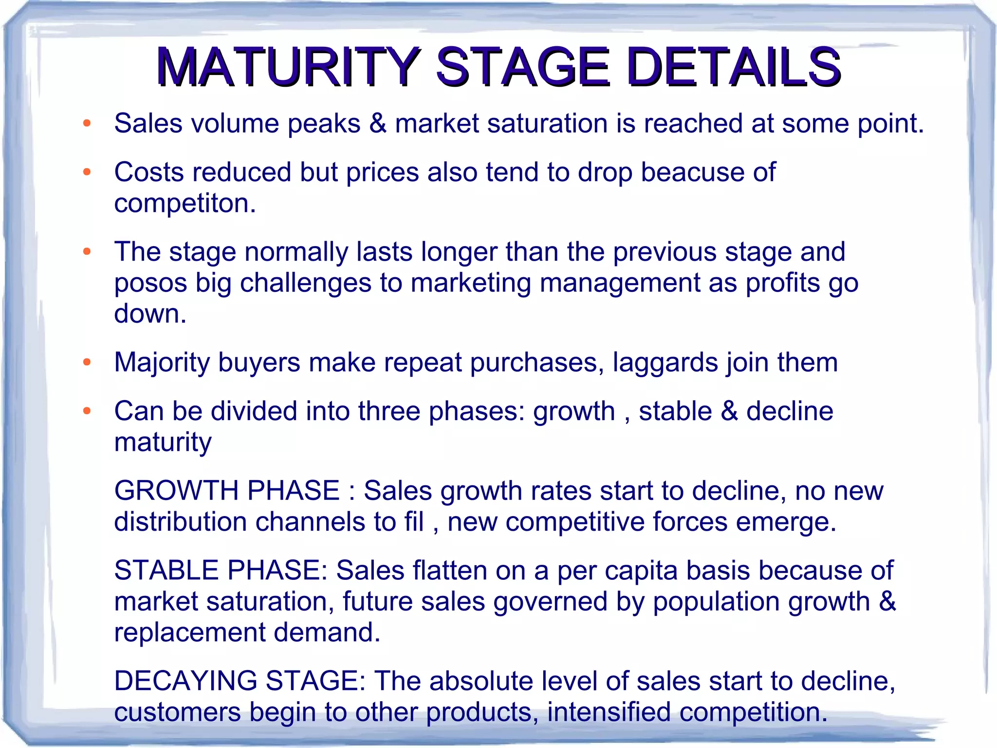 MATURITY STAGE DETAILSMATURITY STAGE DETAILS
● Sales volume peaks & market saturation is reached at some point.
● Costs reduced but prices also tend to drop beacuse of
competiton.
● The stage normally lasts longer than the previous stage and
posos big challenges to marketing management as profits go
down.
● Majority buyers make repeat purchases, laggards join them
● Can be divided into three phases: growth , stable & decline
maturity
GROWTH PHASE : Sales growth rates start to decline, no new
distribution channels to fil , new competitive forces emerge.
STABLE PHASE: Sales flatten on a per capita basis because of
market saturation, future sales governed by population growth &
replacement demand.
DECAYING STAGE: The absolute level of sales start to decline,
customers begin to other products, intensified competition.
 