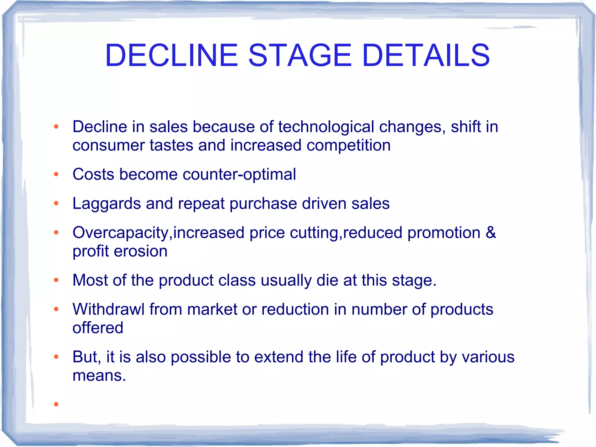 DECLINE STAGE DETAILS
● Decline in sales because of technological changes, shift in
consumer tastes and increased competition
● Costs become counter-optimal
● Laggards and repeat purchase driven sales
● Overcapacity,increased price cutting,reduced promotion &
profit erosion
● Most of the product class usually die at this stage.
● Withdrawl from market or reduction in number of products
offered
● But, it is also possible to extend the life of product by various
means.
●
 