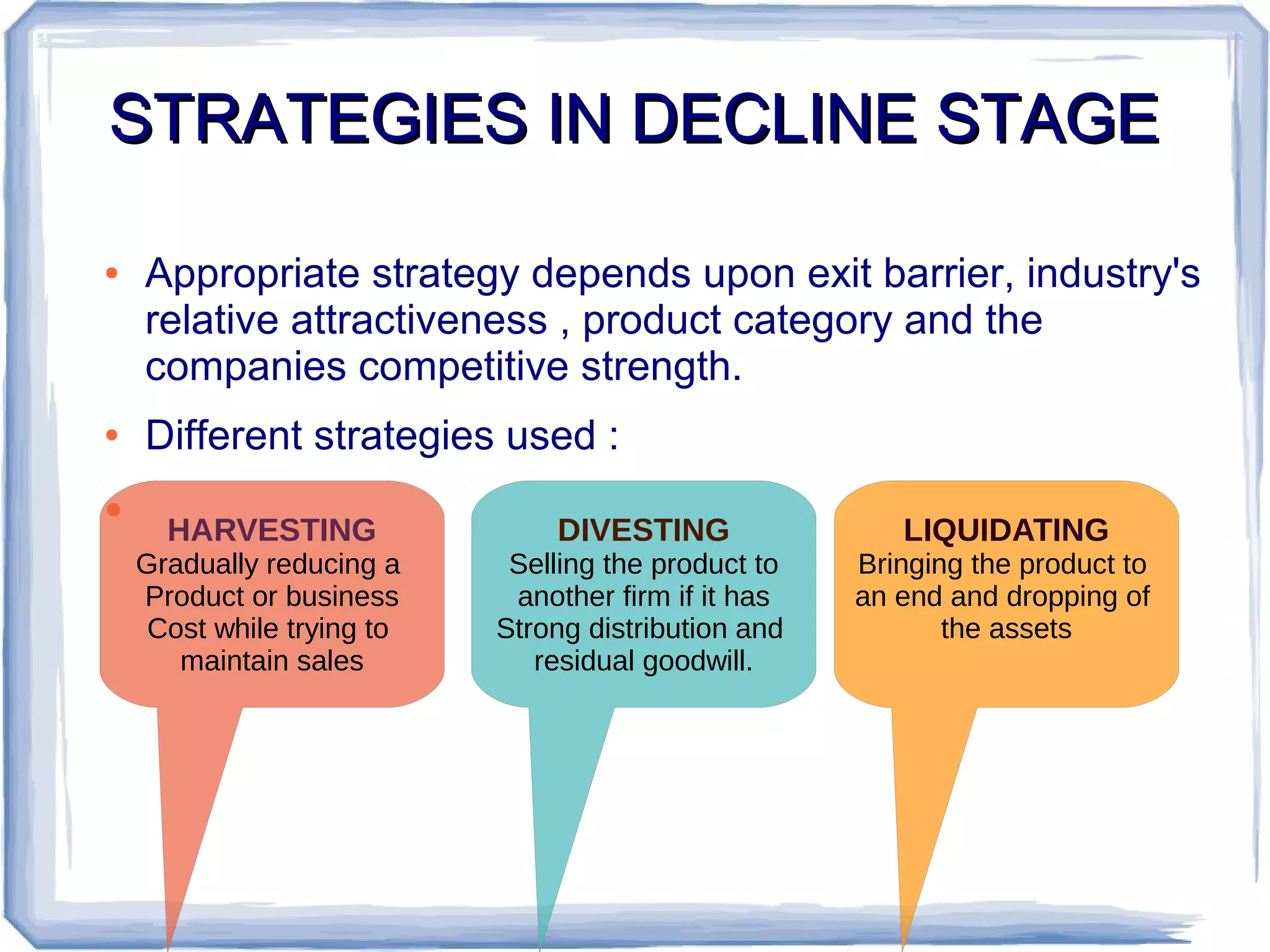 STRATEGIES IN DECLINE STAGESTRATEGIES IN DECLINE STAGE
● Appropriate strategy depends upon exit barrier, industry's
relative attractiveness , product category and the
companies competitive strength.
● Different strategies used :
●
HARVESTING
Gradually reducing a
Product or business
Cost while trying to
maintain sales
LIQUIDATING
Bringing the product to
an end and dropping of
the assets
DIVESTING
Selling the product to
another firm if it has
Strong distribution and
residual goodwill.
 