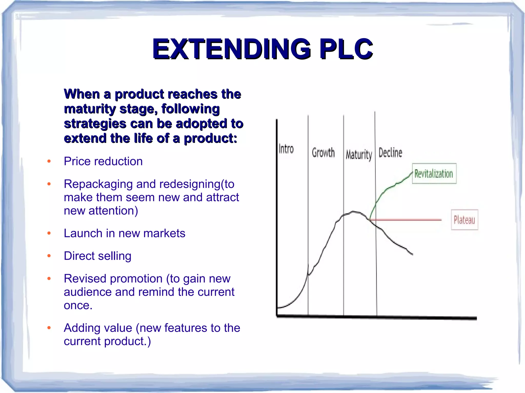 EXTENDING PLCEXTENDING PLC
When a product reaches theWhen a product reaches the
maturity stage, followingmaturity stage, following
strategies can be adopted tostrategies can be adopted to
extend the life of a product:extend the life of a product:
● Price reduction
● Repackaging and redesigning(to
make them seem new and attract
new attention)
● Launch in new markets
● Direct selling
● Revised promotion (to gain new
audience and remind the current
once.
● Adding value (new features to the
current product.)
 