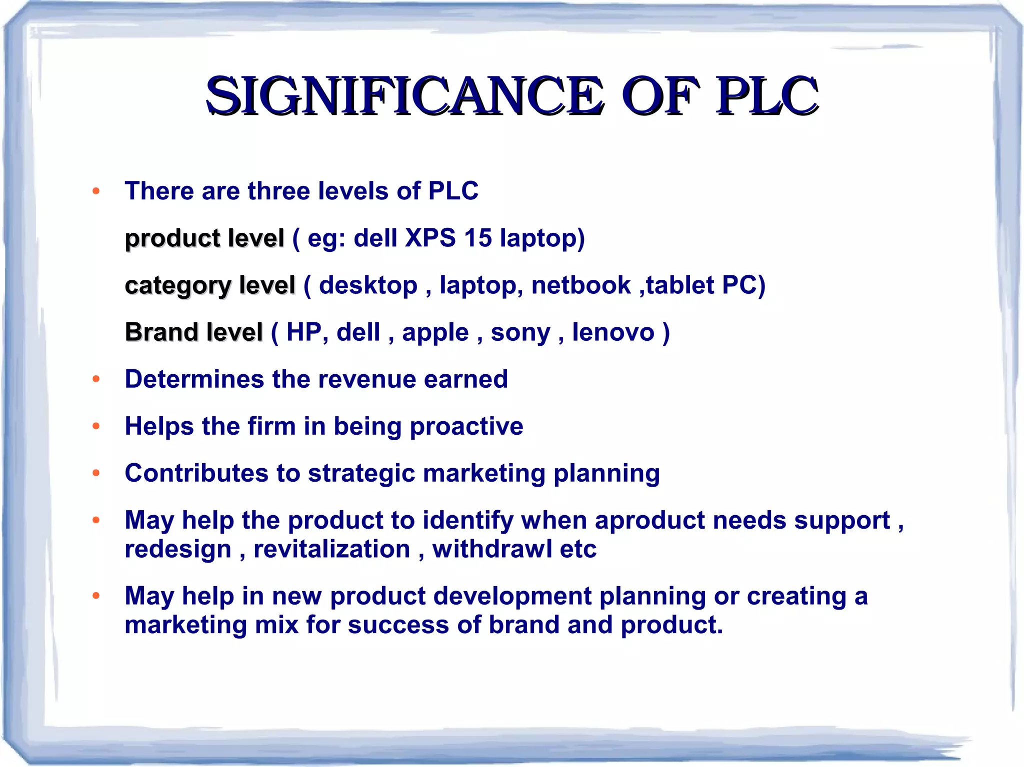 SIGNIFICANCE OF PLCSIGNIFICANCE OF PLC
● There are three levels of PLC
product levelproduct level ( eg: dell XPS 15 laptop)
category levelcategory level ( desktop , laptop, netbook ,tablet PC)
Brand levelBrand level ( HP, dell , apple , sony , lenovo )
● Determines the revenue earned
● Helps the firm in being proactive
● Contributes to strategic marketing planning
● May help the product to identify when aproduct needs support ,
redesign , revitalization , withdrawl etc
● May help in new product development planning or creating a
marketing mix for success of brand and product.
 