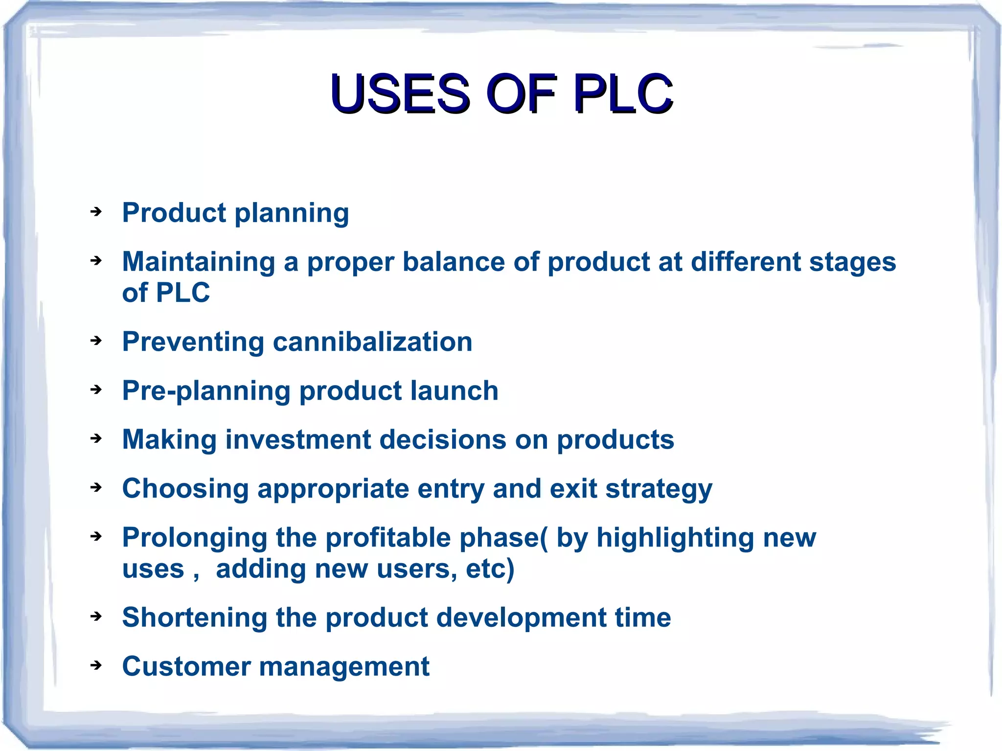 USES OF PLCUSES OF PLC
➔ Product planning
➔ Maintaining a proper balance of product at different stages
of PLC
➔ Preventing cannibalization
➔ Pre-planning product launch
➔ Making investment decisions on products
➔ Choosing appropriate entry and exit strategy
➔ Prolonging the profitable phase( by highlighting new
uses , adding new users, etc)
➔ Shortening the product development time
➔ Customer management
 