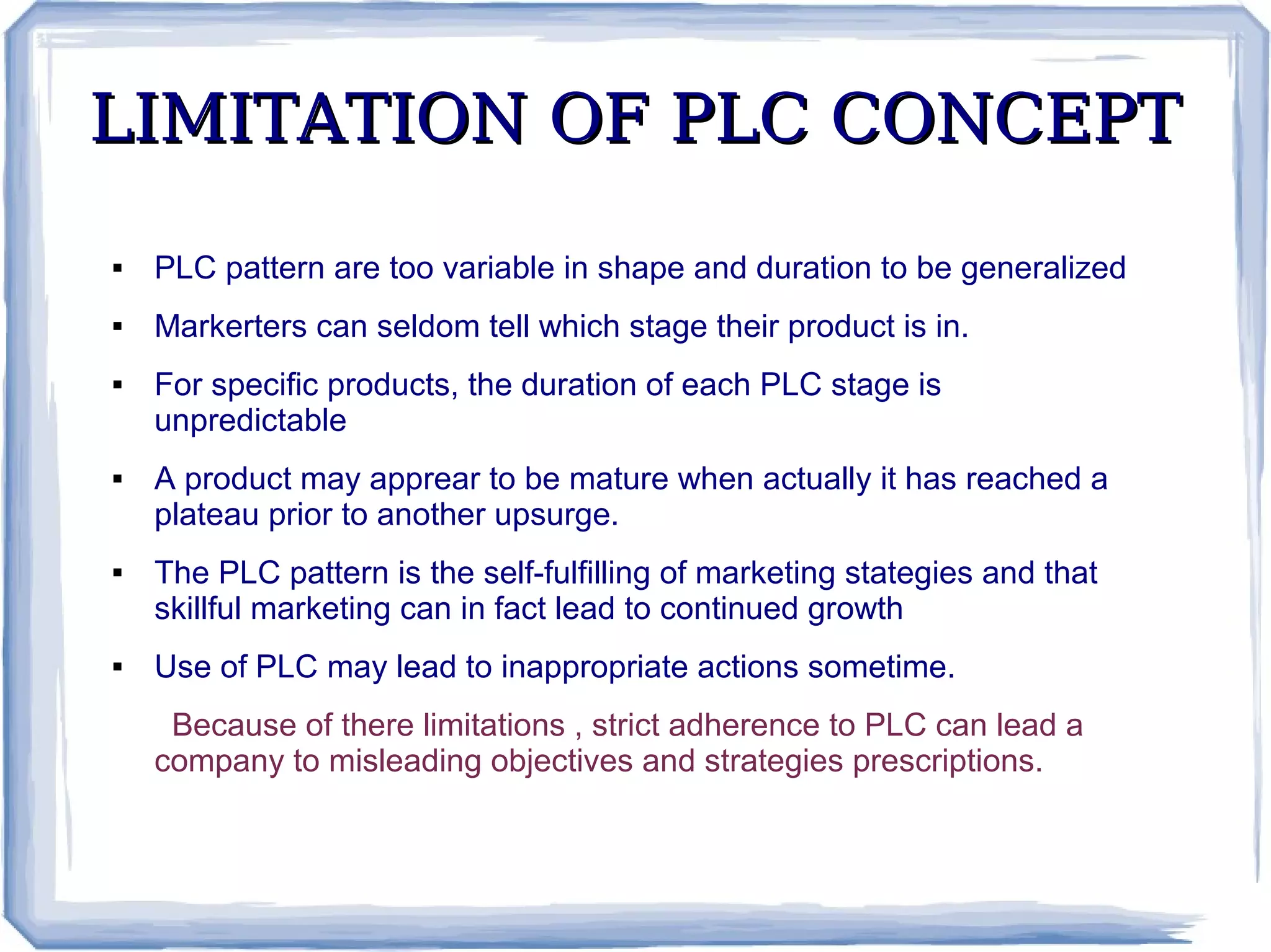 LIMITATION OF PLC CONCEPTLIMITATION OF PLC CONCEPT
 PLC pattern are too variable in shape and duration to be generalized
 Markerters can seldom tell which stage their product is in.
 For specific products, the duration of each PLC stage is
unpredictable
 A product may apprear to be mature when actually it has reached a
plateau prior to another upsurge.
 The PLC pattern is the self-fulfilling of marketing stategies and that
skillful marketing can in fact lead to continued growth
 Use of PLC may lead to inappropriate actions sometime.
Because of there limitations , strict adherence to PLC can lead a
company to misleading objectives and strategies prescriptions.
 