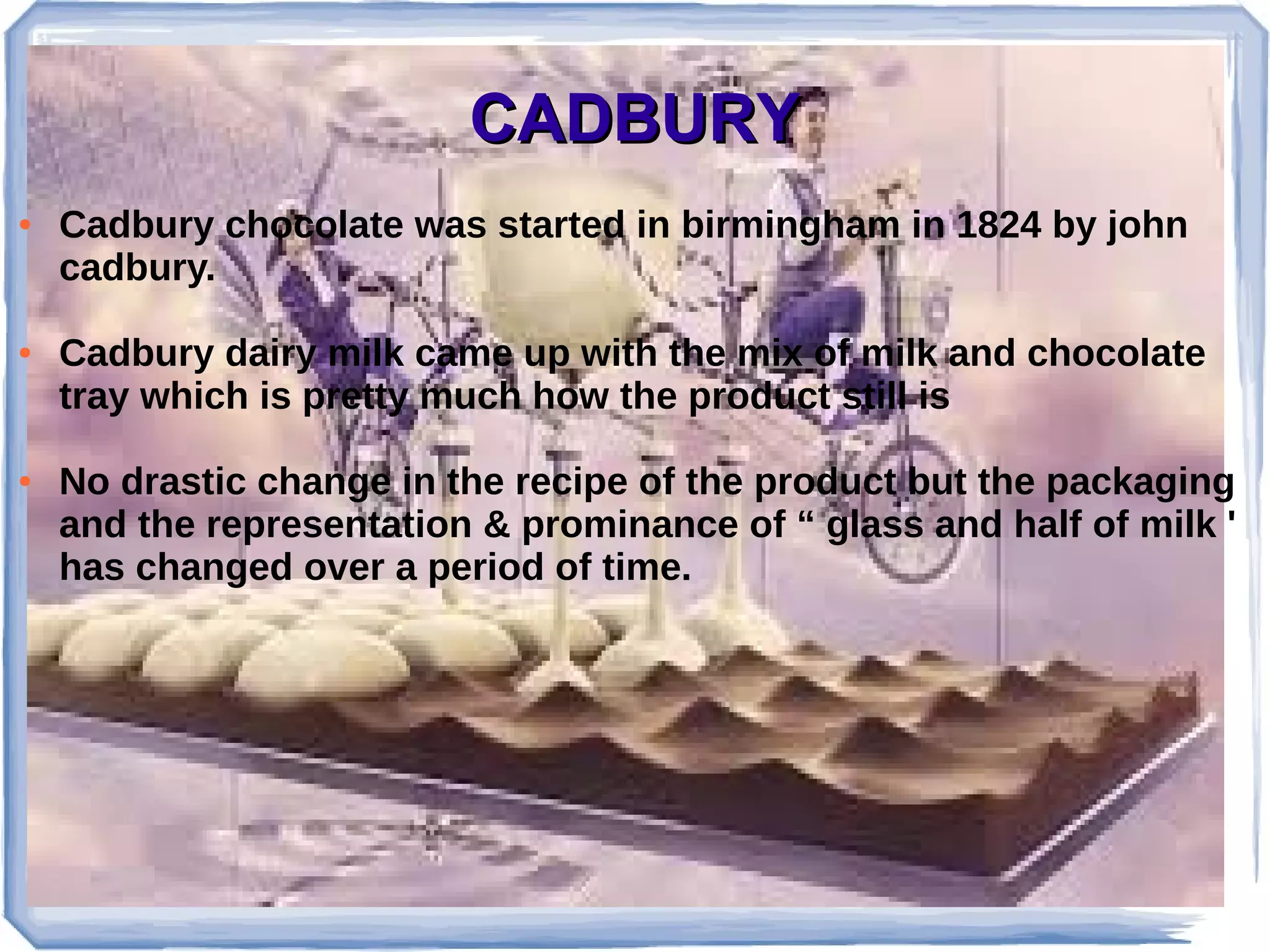 CADBURYCADBURY
● Cadbury chocolate was started in birmingham in 1824 by john
cadbury.
● Cadbury dairy milk came up with the mix of milk and chocolate
tray which is pretty much how the product still is
● No drastic change in the recipe of the product but the packaging
and the representation & prominance of “ glass and half of milk '
has changed over a period of time.
 