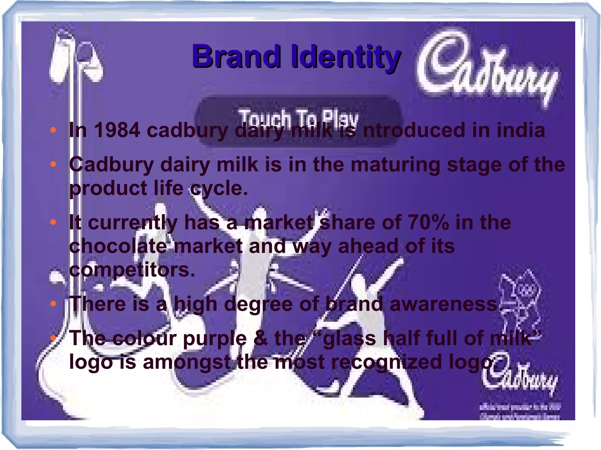 Brand IdentityBrand Identity
● In 1984 cadbury dairy milk is ntroduced in india
● Cadbury dairy milk is in the maturing stage of the
product life cycle.
● It currently has a market share of 70% in the
chocolate market and way ahead of its
competitors.
● There is a high degree of brand awareness.
● The colour purple & the “glass half full of milk”
logo is amongst the most recognized logo.
 
