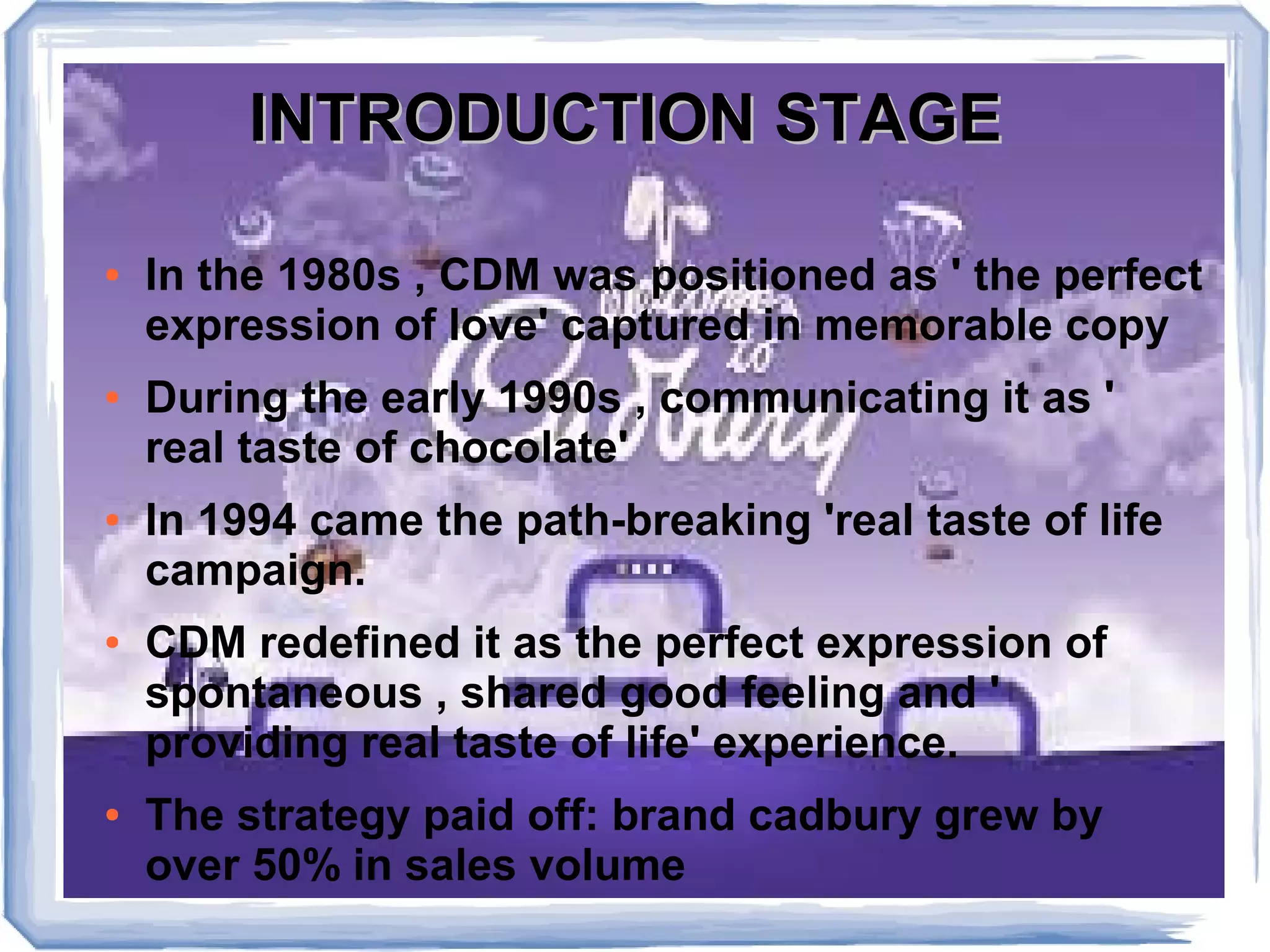 INTRODUCTION STAGEINTRODUCTION STAGE
● In the 1980s , CDM was positioned as ' the perfect
expression of love' captured in memorable copy
● During the early 1990s , communicating it as '
real taste of chocolate'
● In 1994 came the path-breaking 'real taste of life
campaign.
● CDM redefined it as the perfect expression of
spontaneous , shared good feeling and '
providing real taste of life' experience.
● The strategy paid off: brand cadbury grew by
over 50% in sales volume
 
