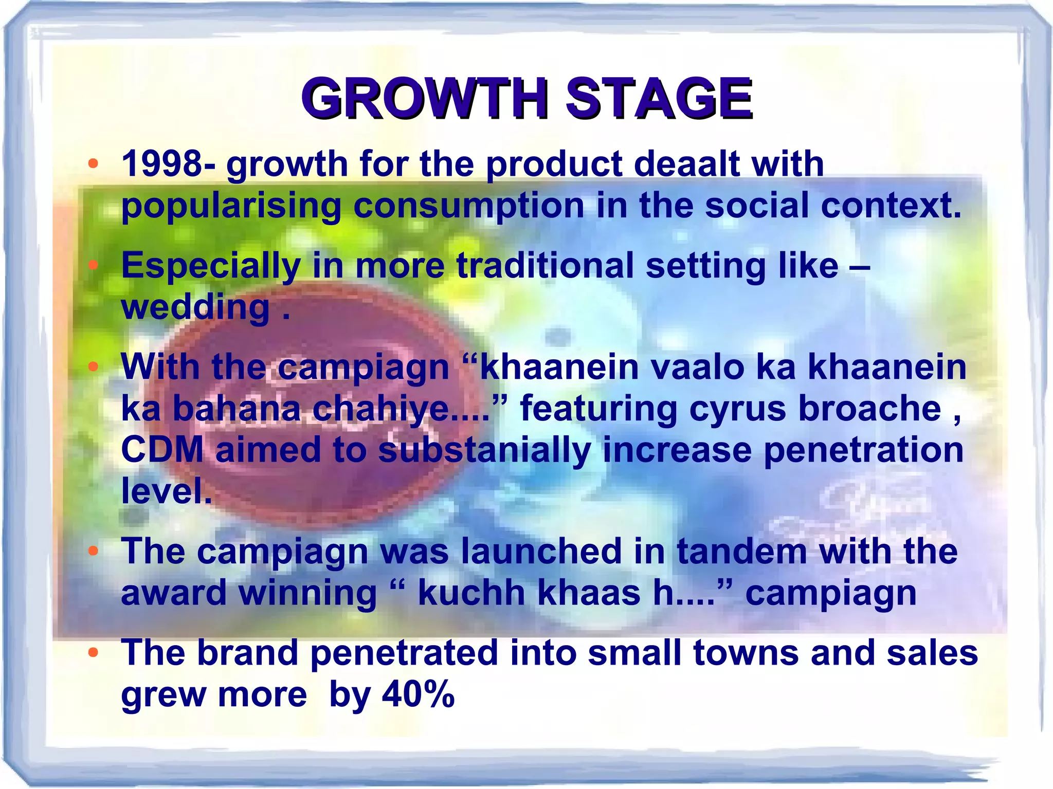 GROWTH STAGEGROWTH STAGE
● 1998- growth for the product deaalt with
popularising consumption in the social context.
● Especially in more traditional setting like –
wedding .
● With the campiagn “khaanein vaalo ka khaanein
ka bahana chahiye....” featuring cyrus broache ,
CDM aimed to substanially increase penetration
level.
● The campiagn was launched in tandem with the
award winning “ kuchh khaas h....” campiagn
● The brand penetrated into small towns and sales
grew more by 40%
 