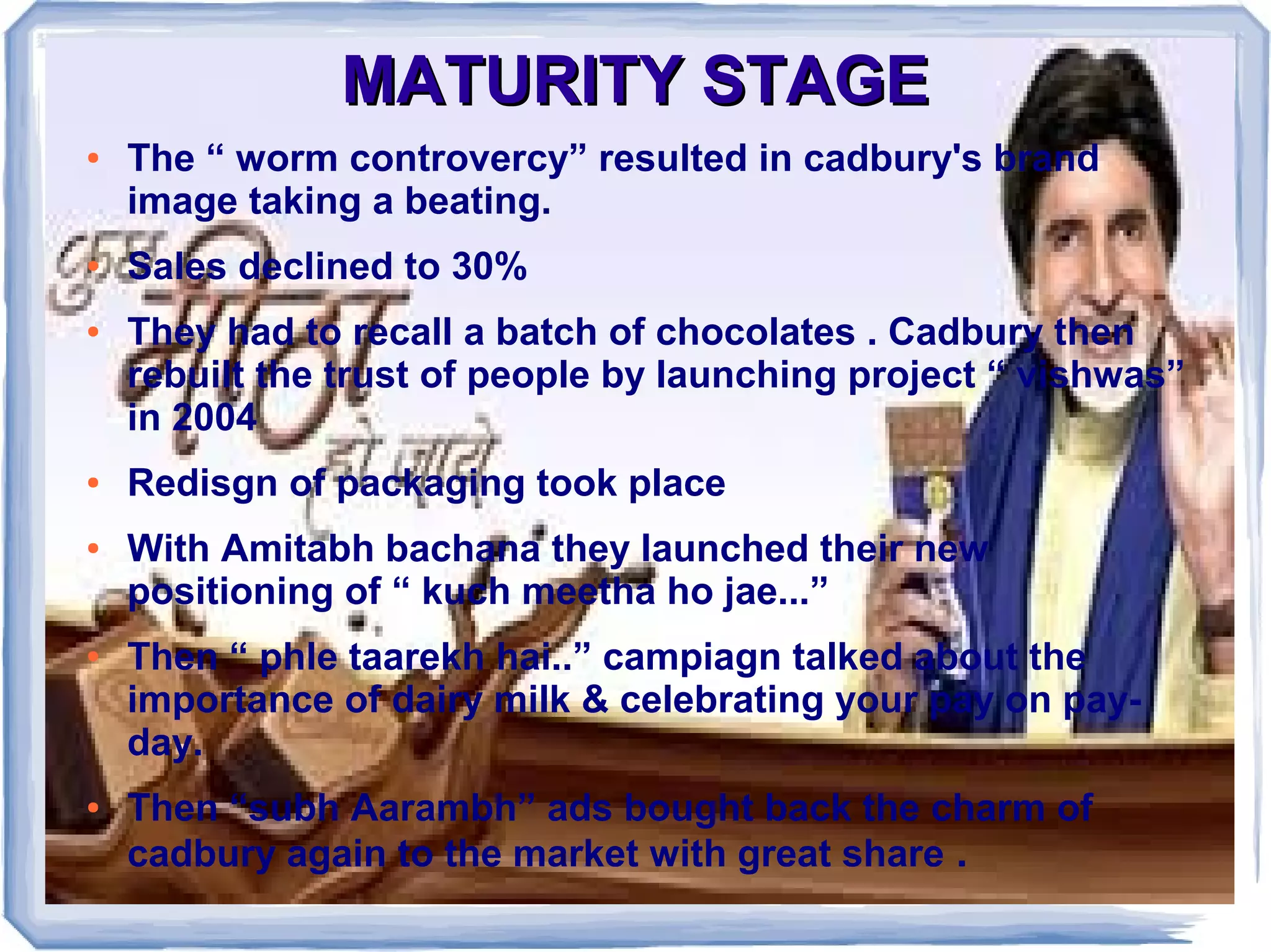 MATURITY STAGEMATURITY STAGE
● The “ worm controvercy” resulted in cadbury's brand
image taking a beating.
● Sales declined to 30%
● They had to recall a batch of chocolates . Cadbury then
rebuilt the trust of people by launching project “ vishwas”
in 2004
● Redisgn of packaging took place
● With Amitabh bachana they launched their new
positioning of “ kuch meetha ho jae...”
● Then “ phle taarekh hai..” campiagn talked about the
importance of dairy milk & celebrating your pay on pay-
day.
● Then “subh Aarambh” ads bought back the charm of
cadbury again to the market with great share .
 