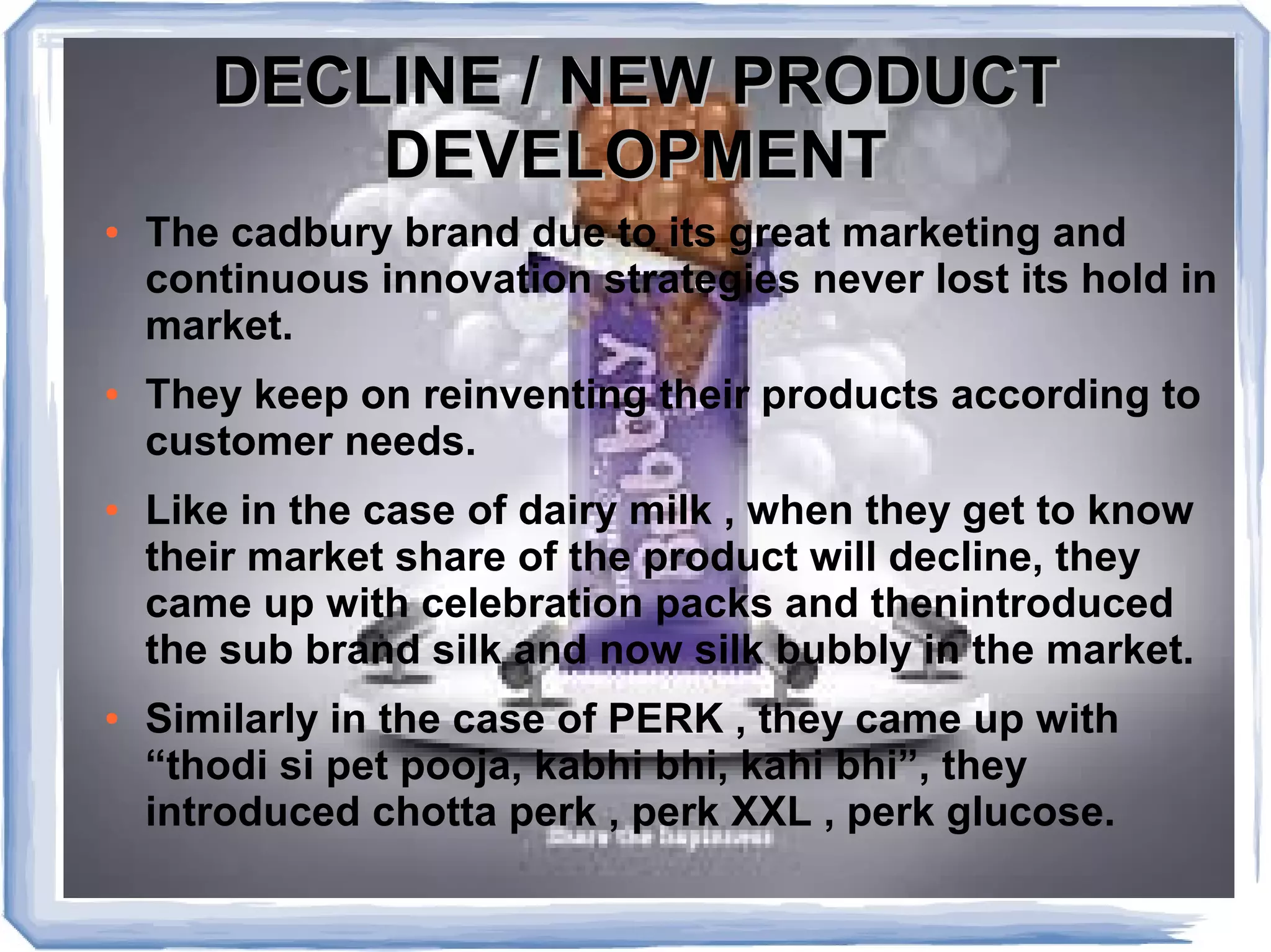 DECLINE / NEW PRODUCTDECLINE / NEW PRODUCT
DEVELOPMENTDEVELOPMENT
● The cadbury brand due to its great marketing and
continuous innovation strategies never lost its hold in
market.
● They keep on reinventing their products according to
customer needs.
● Like in the case of dairy milk , when they get to know
their market share of the product will decline, they
came up with celebration packs and thenintroduced
the sub brand silk and now silk bubbly in the market.
● Similarly in the case of PERK , they came up with
“thodi si pet pooja, kabhi bhi, kahi bhi”, they
introduced chotta perk , perk XXL , perk glucose.
 