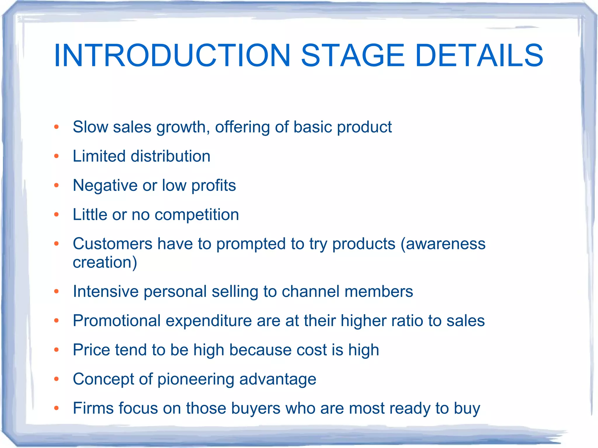 INTRODUCTION STAGE DETAILS
● Slow sales growth, offering of basic product
● Limited distribution
● Negative or low profits
● Little or no competition
● Customers have to prompted to try products (awareness
creation)
● Intensive personal selling to channel members
● Promotional expenditure are at their higher ratio to sales
● Price tend to be high because cost is high
● Concept of pioneering advantage
● Firms focus on those buyers who are most ready to buy
 