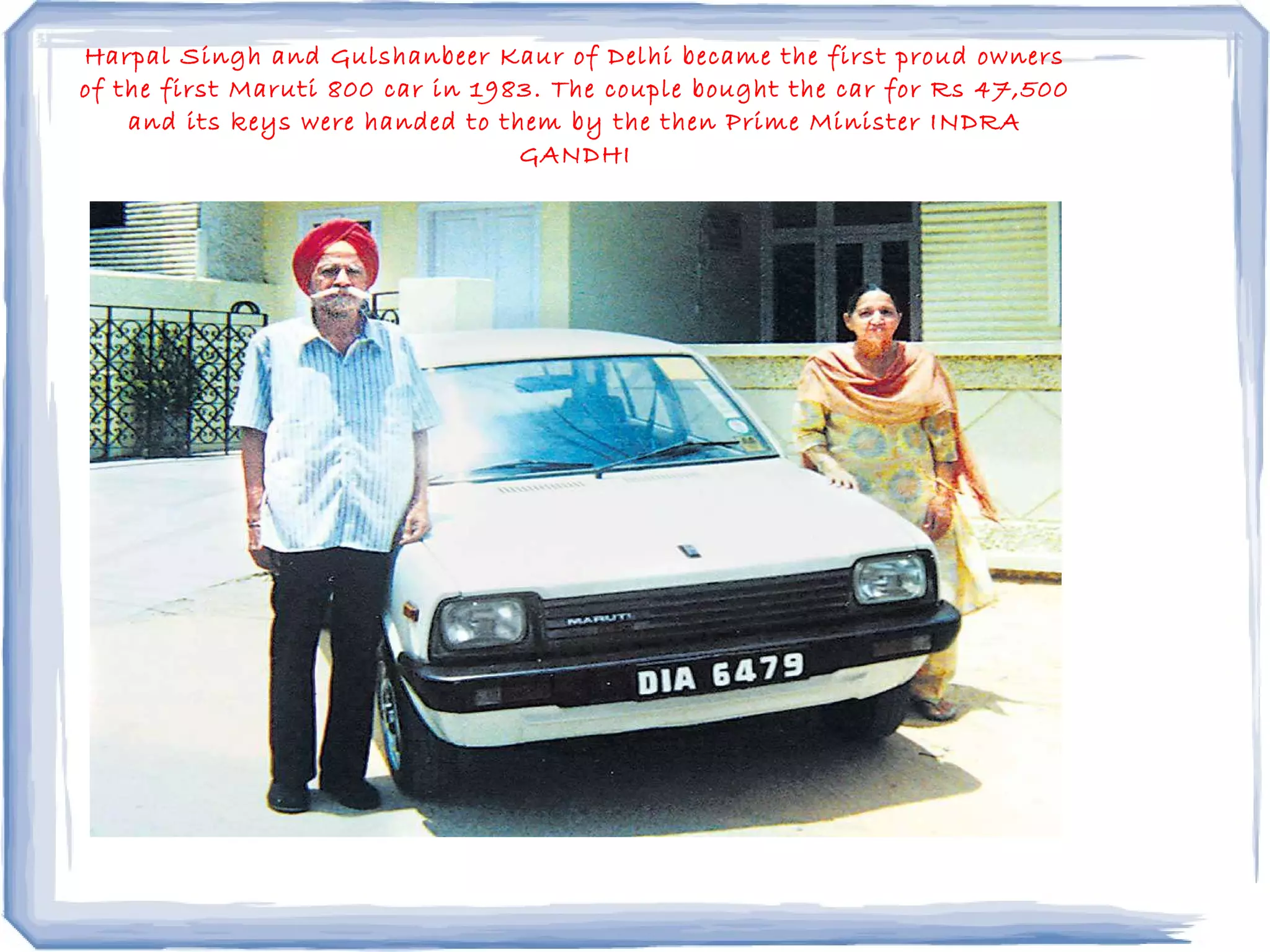 Harpal Singh and Gulshanbeer Kaur of Delhi became the first proud owners
of the first Maruti 800 car in 1983. The couple bought the car for Rs 47,500
and its keys were handed to them by the then Prime Minister INDRA
GANDHI
 