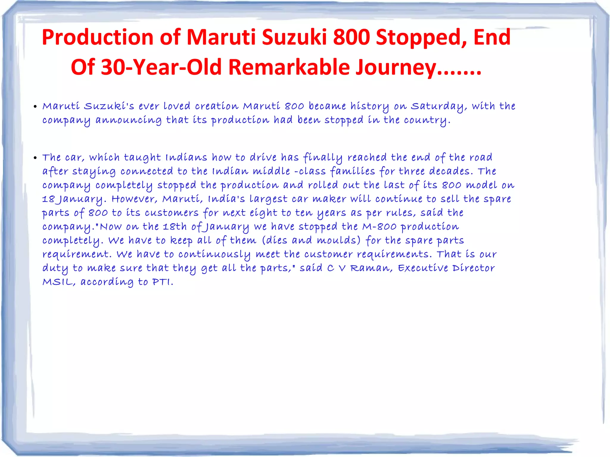 Production of Maruti Suzuki 800 Stopped, End
Of 30-Year-Old Remarkable Journey.......
• Maruti Suzuki's ever loved creation Maruti 800 became history on Saturday, with the
company announcing that its production had been stopped in the country.
• The car, which taught Indians how to drive has finally reached the end of the road
after staying connected to the Indian middle -class families for three decades. The
company completely stopped the production and rolled out the last of its 800 model on
18 January. However, Maruti, India's largest car maker will continue to sell the spare
parts of 800 to its customers for next eight to ten years as per rules, said the
company."Now on the 18th of January we have stopped the M-800 production
completely. We have to keep all of them (dies and moulds) for the spare parts
requirement. We have to continuously meet the customer requirements. That is our
duty to make sure that they get all the parts," said C V Raman, Executive Director
MSIL, according to PTI.
 