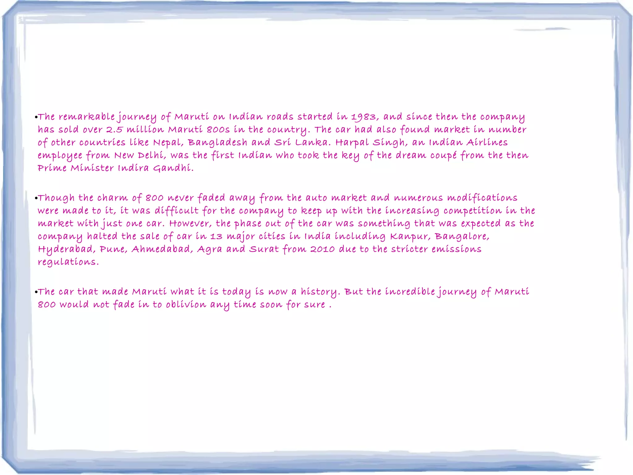 •The remarkable journey of Maruti on Indian roads started in 1983, and since then the company
has sold over 2.5 million Maruti 800s in the country. The car had also found market in number
of other countries like Nepal, Bangladesh and Sri Lanka. Harpal Singh, an Indian Airlines
employee from New Delhi, was the first Indian who took the key of the dream coupé from the then
Prime Minister Indira Gandhi.
•Though the charm of 800 never faded away from the auto market and numerous modifications
were made to it, it was difficult for the company to keep up with the increasing competition in the
market with just one car. However, the phase out of the car was something that was expected as the
company halted the sale of car in 13 major cities in India including Kanpur, Bangalore,
Hyderabad, Pune, Ahmedabad, Agra and Surat from 2010 due to the stricter emissions
regulations.
•The car that made Maruti what it is today is now a history. But the incredible journey of Maruti
800 would not fade in to oblivion any time soon for sure .
 