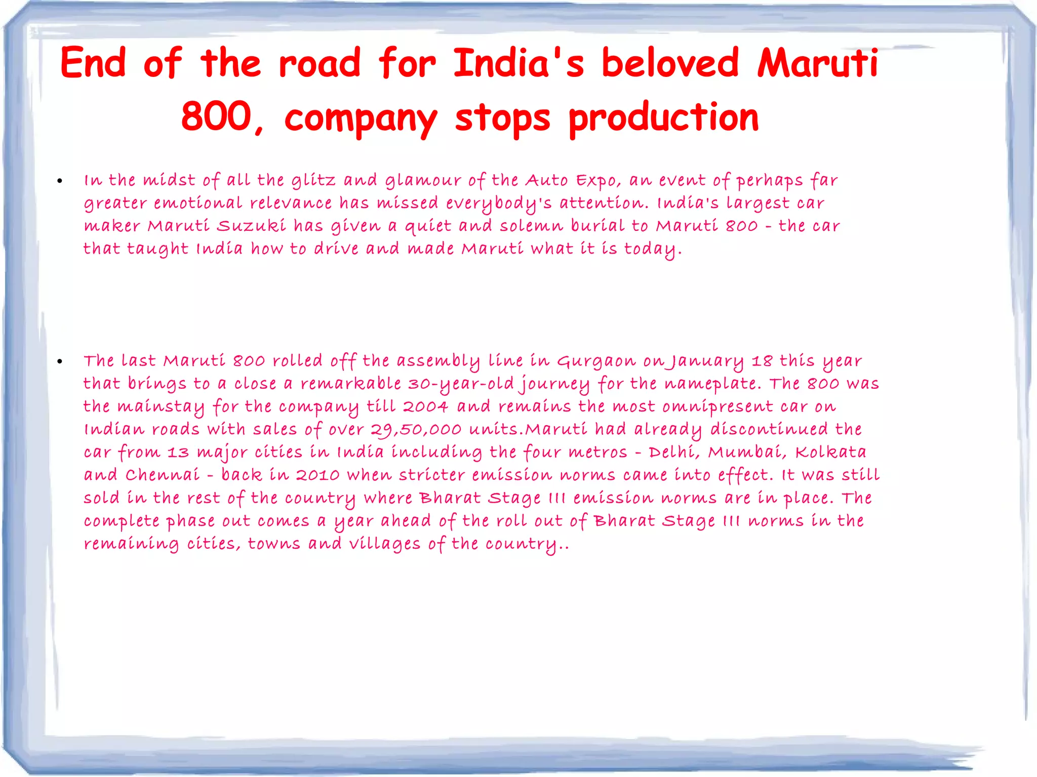 End of the road for India's beloved Maruti
800, company stops production
• In the midst of all the glitz and glamour of the Auto Expo, an event of perhaps far
greater emotional relevance has missed everybody's attention. India's largest car
maker Maruti Suzuki has given a quiet and solemn burial to Maruti 800 - the car
that taught India how to drive and made Maruti what it is today.
• The last Maruti 800 rolled off the assembly line in Gurgaon on January 18 this year
that brings to a close a remarkable 30-year-old journey for the nameplate. The 800 was
the mainstay for the company till 2004 and remains the most omnipresent car on
Indian roads with sales of over 29,50,000 units.Maruti had already discontinued the
car from 13 major cities in India including the four metros - Delhi, Mumbai, Kolkata
and Chennai - back in 2010 when stricter emission norms came into effect. It was still
sold in the rest of the country where Bharat Stage III emission norms are in place. The
complete phase out comes a year ahead of the roll out of Bharat Stage III norms in the
remaining cities, towns and villages of the country..
 
