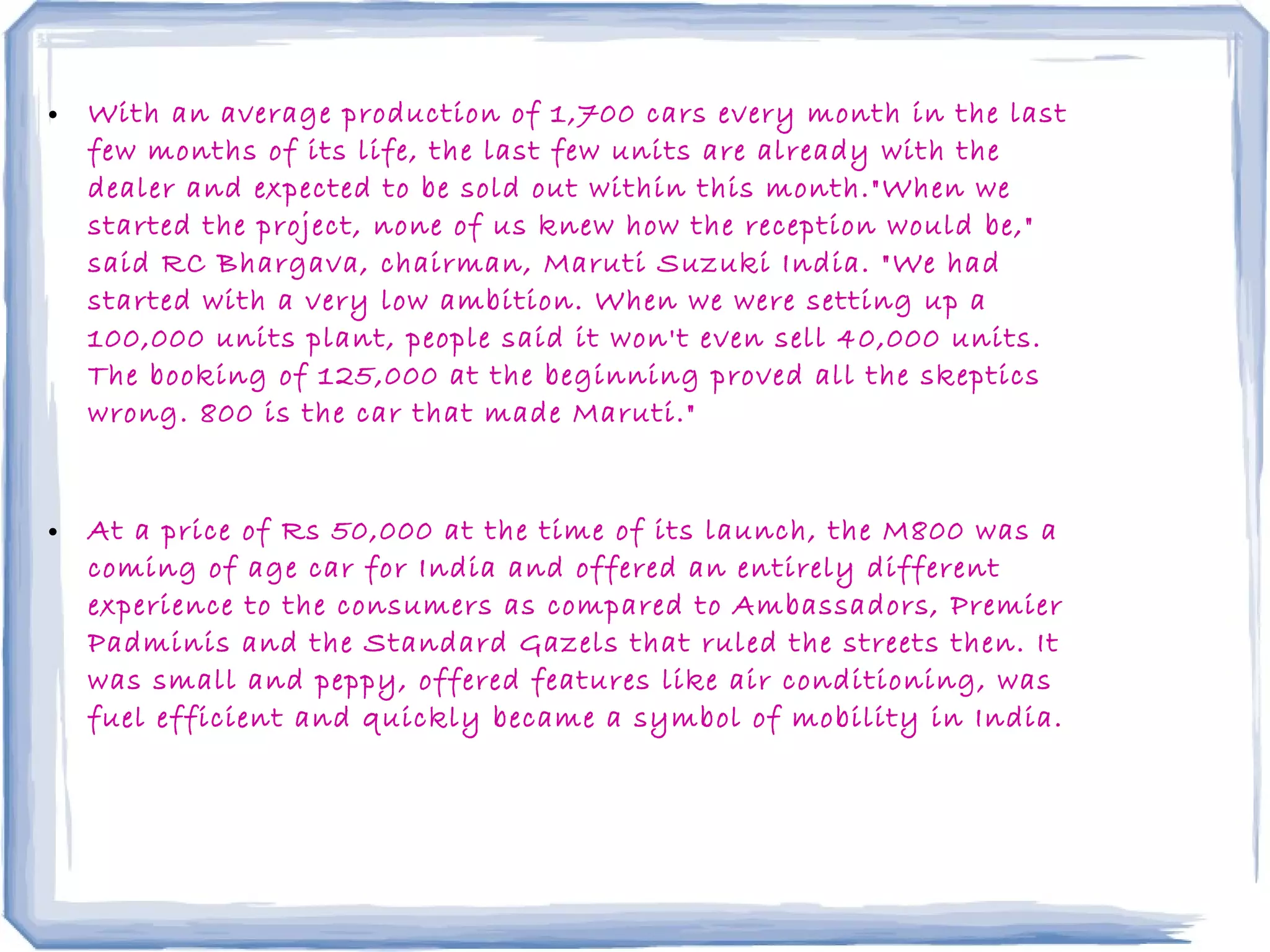• With an average production of 1,700 cars every month in the last
few months of its life, the last few units are already with the
dealer and expected to be sold out within this month."When we
started the project, none of us knew how the reception would be,"
said RC Bhargava, chairman, Maruti Suzuki India. "We had
started with a very low ambition. When we were setting up a
100,000 units plant, people said it won't even sell 40,000 units.
The booking of 125,000 at the beginning proved all the skeptics
wrong. 800 is the car that made Maruti."
• At a price of Rs 50,000 at the time of its launch, the M800 was a
coming of age car for India and offered an entirely different
experience to the consumers as compared to Ambassadors, Premier
Padminis and the Standard Gazels that ruled the streets then. It
was small and peppy, offered features like air conditioning, was
fuel efficient and quickly became a symbol of mobility in India.
 