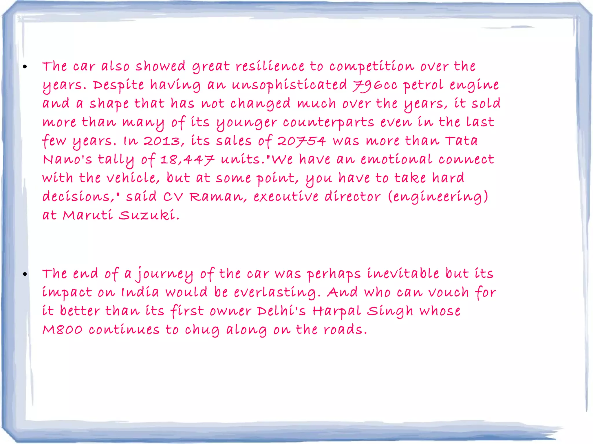 • The car also showed great resilience to competition over the
years. Despite having an unsophisticated 796cc petrol engine
and a shape that has not changed much over the years, it sold
more than many of its younger counterparts even in the last
few years. In 2013, its sales of 20754 was more than Tata
Nano's tally of 18,447 units."We have an emotional connect
with the vehicle, but at some point, you have to take hard
decisions," said CV Raman, executive director (engineering)
at Maruti Suzuki.
• The end of a journey of the car was perhaps inevitable but its
impact on India would be everlasting. And who can vouch for
it better than its first owner Delhi's Harpal Singh whose
M800 continues to chug along on the roads.
 