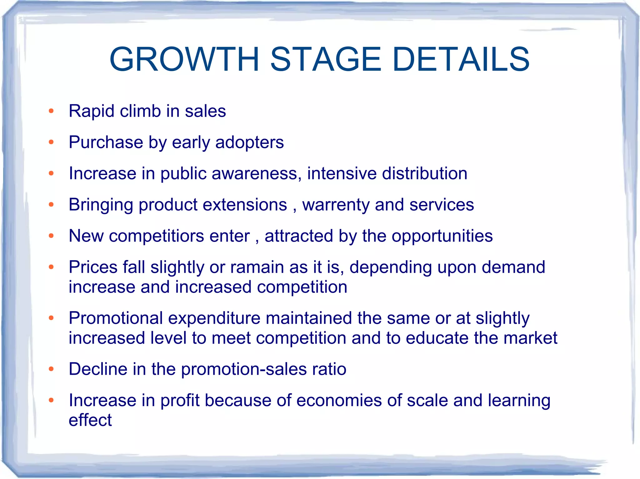 GROWTH STAGE DETAILS
● Rapid climb in sales
● Purchase by early adopters
● Increase in public awareness, intensive distribution
● Bringing product extensions , warrenty and services
● New competitiors enter , attracted by the opportunities
● Prices fall slightly or ramain as it is, depending upon demand
increase and increased competition
● Promotional expenditure maintained the same or at slightly
increased level to meet competition and to educate the market
● Decline in the promotion-sales ratio
● Increase in profit because of economies of scale and learning
effect
 