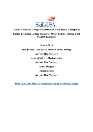 Lanier Technical College Mechatronics Gold Medal Champions
Lanier Technical College Industrial Motor Control Wiring Gold
Medal Champions
March 2016
Jose Franco – Industrial Motor Control Wiring
Advisor Ron McGary
James Catlett – Mechatronics
Advisor Ron McGary
Daniel Delgado
Mechatronics
Advisor Ron McGary
SkillsUSA Gold Medal Champions: Lanier Technical College
 