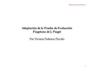 Adaptación de Viviana Pedreros




Adaptación de la Prueba de Evaluación
       Piagetana de J. Piaget

     Por Viviana Pedreros Piccolis




                                                                 1
 