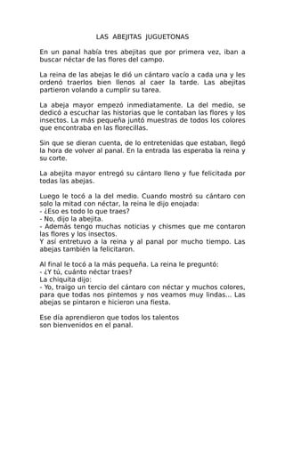 LAS ABEJITAS JUGUETONAS
En un panal había tres abejitas que por primera vez, iban a
buscar néctar de las flores del campo.
La reina de las abejas le dió un cántaro vacío a cada una y les
ordenó traerlos bien llenos al caer la tarde. Las abejitas
partieron volando a cumplir su tarea.
La abeja mayor empezó inmediatamente. La del medio, se
dedicó a escuchar las historias que le contaban las flores y los
insectos. La más pequeña juntó muestras de todos los colores
que encontraba en las florecillas.
Sin que se dieran cuenta, de lo entretenidas que estaban, llegó
la hora de volver al panal. En la entrada las esperaba la reina y
su corte.
La abejita mayor entregó su cántaro lleno y fue felicitada por
todas las abejas.
Luego le tocó a la del medio. Cuando mostró su cántaro con
solo la mitad con néctar, la reina le dijo enojada:
- ¿Eso es todo lo que traes?
- No, dijo la abejita.
- Además tengo muchas noticias y chismes que me contaron
las flores y los insectos.
Y así entretuvo a la reina y al panal por mucho tiempo. Las
abejas también la felicitaron.
Al final le tocó a la más pequeña. La reina le preguntó:
- ¿Y tú, cuánto néctar traes?
La chiquita dijo:
- Yo, traigo un tercio del cántaro con néctar y muchos colores,
para que todas nos pintemos y nos veamos muy lindas... Las
abejas se pintaron e hicieron una fiesta.
Ese día aprendieron que todos los talentos
son bienvenidos en el panal.

 